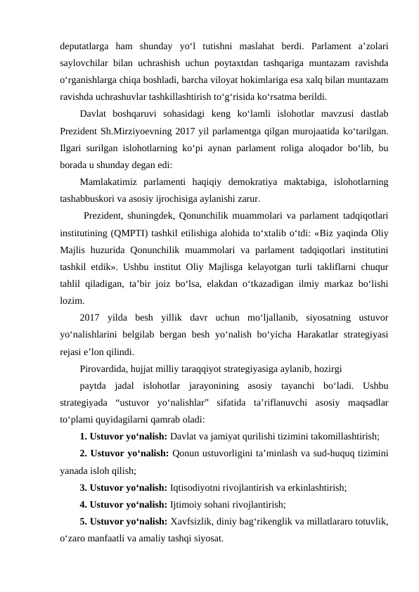 deputatlarga  ham  shunday  yo‘l  tutishni  maslahat  berdi.  Parlament  a’zolari
saylovchilar bilan uchrashish uchun poytaxtdan tashqariga muntazam ravishda
o‘rganishlarga chiqa boshladi, barcha viloyat hokimlariga esa xalq bilan muntazam
ravishda uchrashuvlar tashkillashtirish to‘g‘risida ko‘rsatma berildi.
Davlat  boshqaruvi  sohasidagi  keng  ko‘lamli  islohotlar  mavzusi  dastlab
Prezident Sh.Mirziyoevning 2017 yil parlamentga qilgan murojaatida ko‘tarilgan.
Ilgari surilgan islohotlarning ko‘pi aynan parlament roliga aloqador bo‘lib, bu
borada u shunday degan edi:
Mamlakatimiz  parlamenti  haqiqiy  demokratiya  maktabiga,  islohotlarning
tashabbuskori va asosiy ijrochisiga aylanishi zarur.
 Prezident, shuningdek, Qonunchilik muammolari va parlament tadqiqotlari
institutining (QMPTI) tashkil etilishiga alohida to‘xtalib o‘tdi: «Biz yaqinda Oliy
Majlis  huzurida  Qonunchilik muammolari  va parlament  tadqiqotlari  institutini
tashkil etdik». Ushbu institut Oliy Majlisga kelayotgan turli takliflarni chuqur
tahlil qiladigan, ta’bir joiz bo‘lsa, elakdan o‘tkazadigan ilmiy markaz bo‘lishi
lozim.
2017  yilda  besh  yillik  davr  uchun  mo‘ljallanib,  siyosatning  ustuvor
yo‘nalishlarini  belgilab bergan besh  yo‘nalish bo‘yicha Harakatlar strategiyasi
rejasi e’lon qilindi.
Pirovardida, hujjat milliy taraqqiyot strategiyasiga aylanib, hozirgi
paytda  jadal  islohotlar  jarayonining  asosiy  tayanchi  bo‘ladi.  Ushbu
strategiyada  “ustuvor  yo‘nalishlar”  sifatida  ta’riflanuvchi  asosiy  maqsadlar
to‘plami quyidagilarni qamrab oladi:
1. Ustuvor yo‘nalish: Davlat va jamiyat qurilishi tizimini takomillashtirish;
2. Ustuvor yo‘nalish: Qonun ustuvorligini ta’minlash va sud-huquq tizimini
yanada isloh qilish;
3. Ustuvor yo‘nalish: Iqtisodiyotni rivojlantirish va erkinlashtirish;
4. Ustuvor yo‘nalish: Ijtimoiy sohani rivojlantirish;
5. Ustuvor yo‘nalish: Xavfsizlik, diniy bag‘rikenglik va millatlararo totuvlik,
o‘zaro manfaatli va amaliy tashqi siyosat. 
