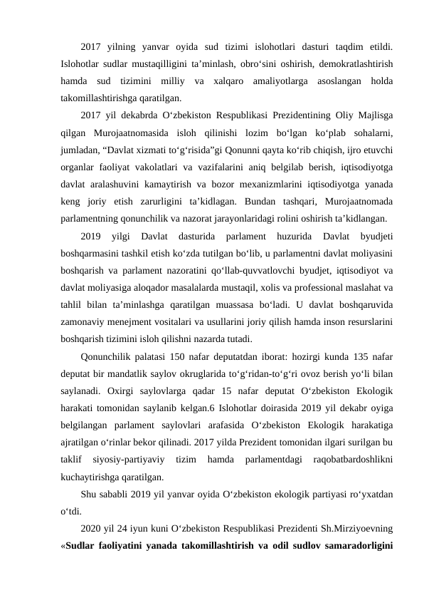 2017  yilning  yanvar  oyida  sud  tizimi  islohotlari  dasturi  taqdim  etildi.
Islohotlar sudlar mustaqilligini ta’minlash, obro‘sini oshirish, demokratlashtirish
hamda  sud  tizimini  milliy  va  xalqaro  amaliyotlarga  asoslangan  holda
takomillashtirishga qaratilgan.
2017 yil dekabrda O‘zbekiston Respublikasi Prezidentining Oliy Majlisga
qilgan  Murojaatnomasida  isloh  qilinishi  lozim  bo‘lgan  ko‘plab  sohalarni,
jumladan, “Davlat xizmati to‘g‘risida”gi Qonunni qayta ko‘rib chiqish, ijro etuvchi
organlar  faoliyat  vakolatlari va vazifalarini  aniq belgilab berish, iqtisodiyotga
davlat aralashuvini  kamaytirish va bozor  mexanizmlarini  iqtisodiyotga yanada
keng  joriy  etish  zarurligini  ta’kidlagan.  Bundan  tashqari,  Murojaatnomada
parlamentning qonunchilik va nazorat jarayonlaridagi rolini oshirish ta’kidlangan.
2019  yilgi  Davlat  dasturida  parlament  huzurida  Davlat  byudjeti
boshqarmasini tashkil etish ko‘zda tutilgan bo‘lib, u parlamentni davlat moliyasini
boshqarish va parlament nazoratini qo‘llab-quvvatlovchi byudjet, iqtisodiyot va
davlat moliyasiga aloqador masalalarda mustaqil, xolis va professional maslahat va
tahlil  bilan  ta’minlashga  qaratilgan  muassasa  bo‘ladi.  U  davlat  boshqaruvida
zamonaviy menejment vositalari va usullarini joriy qilish hamda inson resurslarini
boshqarish tizimini isloh qilishni nazarda tutadi.
Qonunchilik palatasi 150 nafar deputatdan iborat: hozirgi kunda 135 nafar
deputat bir mandatlik saylov okruglarida to‘g‘ridan-to‘g‘ri ovoz berish yo‘li bilan
saylanadi.  Oxirgi  saylovlarga  qadar  15  nafar  deputat  O‘zbekiston  Ekologik
harakati tomonidan saylanib kelgan.6 Islohotlar doirasida 2019 yil dekabr oyiga
belgilangan  parlament  saylovlari  arafasida  O‘zbekiston  Ekologik  harakatiga
ajratilgan o‘rinlar bekor qilinadi. 2017 yilda Prezident tomonidan ilgari surilgan bu
taklif  siyosiy-partiyaviy  tizim  hamda  parlamentdagi  raqobatbardoshlikni
kuchaytirishga qaratilgan.
Shu sababli 2019 yil yanvar oyida O‘zbekiston ekologik partiyasi ro‘yxatdan
o‘tdi.
2020 yil 24 iyun kuni O‘zbekiston Respublikasi Prezidenti Sh.Mirziyoevning
«Sudlar faoliyatini yanada takomillashtirish va odil sudlov samaradorligini
