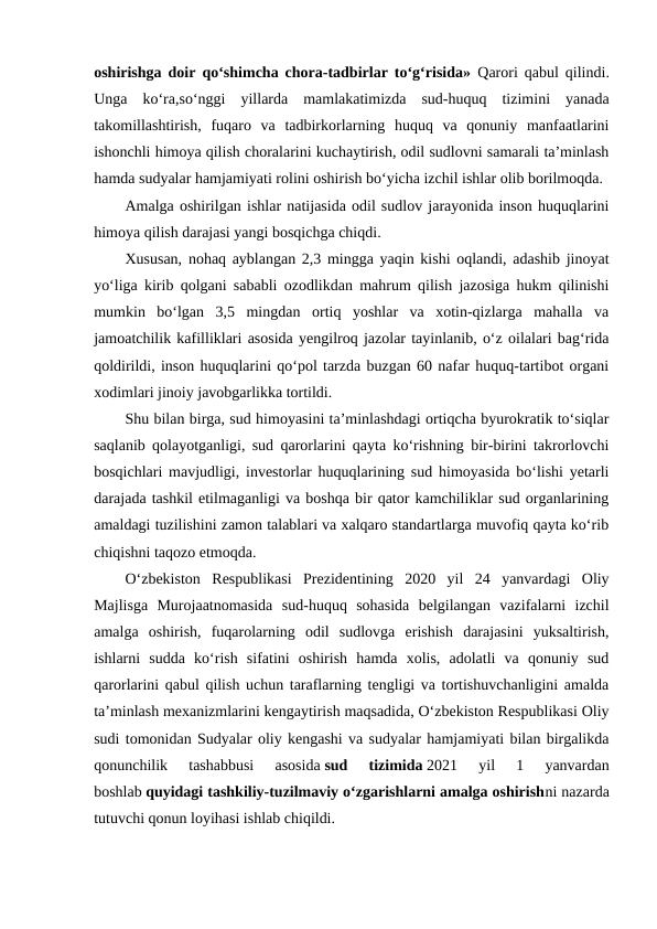 oshirishga doir qo‘shimcha chora-tadbirlar to‘g‘risida»  Qarori qabul qilindi.
Unga  ko‘ra,so‘nggi  yillarda  mamlakatimizda  sud-huquq  tizimini  yanada
takomillashtirish,  fuqaro  va  tadbirkorlarning  huquq  va  qonuniy  manfaatlarini
ishonchli himoya qilish choralarini kuchaytirish, odil sudlovni samarali ta’minlash
hamda sudyalar hamjamiyati rolini oshirish bo‘yicha izchil ishlar olib borilmoqda.
Amalga oshirilgan ishlar natijasida odil sudlov jarayonida inson huquqlarini
himoya qilish darajasi yangi bosqichga chiqdi.
Xususan, nohaq ayblangan 2,3 mingga yaqin kishi oqlandi, adashib jinoyat
yo‘liga kirib qolgani sababli ozodlikdan mahrum qilish jazosiga hukm qilinishi
mumkin  bo‘lgan  3,5  mingdan  ortiq  yoshlar  va  xotin-qizlarga  mahalla  va
jamoatchilik kafilliklari asosida yengilroq jazolar tayinlanib, o‘z oilalari bag‘rida
qoldirildi, inson huquqlarini qo‘pol tarzda buzgan 60 nafar huquq-tartibot organi
xodimlari jinoiy javobgarlikka tortildi.
Shu bilan birga, sud himoyasini ta’minlashdagi ortiqcha byurokratik to‘siqlar
saqlanib qolayotganligi, sud qarorlarini qayta ko‘rishning bir-birini takrorlovchi
bosqichlari mavjudligi, investorlar huquqlarining sud himoyasida bo‘lishi yetarli
darajada tashkil etilmaganligi va boshqa bir qator kamchiliklar sud organlarining
amaldagi tuzilishini zamon talablari va xalqaro standartlarga muvofiq qayta ko‘rib
chiqishni taqozo etmoqda.
O‘zbekiston  Respublikasi  Prezidentining  2020  yil  24  yanvardagi  Oliy
Majlisga  Murojaatnomasida  sud-huquq  sohasida  belgilangan  vazifalarni  izchil
amalga  oshirish,  fuqarolarning  odil  sudlovga  erishish  darajasini  yuksaltirish,
ishlarni  sudda  ko‘rish  sifatini  oshirish  hamda  xolis,  adolatli  va  qonuniy  sud
qarorlarini qabul qilish uchun taraflarning tengligi va tortishuvchanligini amalda
ta’minlash mexanizmlarini kengaytirish maqsadida, O‘zbekiston Respublikasi Oliy
sudi tomonidan Sudyalar oliy kengashi va sudyalar hamjamiyati bilan birgalikda
qonunchilik  tashabbusi  asosida sud  tizimida 2021  yil  1  yanvardan
boshlab quyidagi tashkiliy-tuzilmaviy o‘zgarishlarni amalga oshirishni nazarda
tutuvchi qonun loyihasi ishlab chiqildi. 
