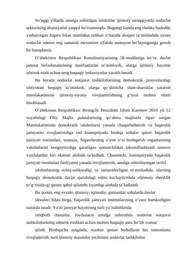 So‘nggi yillarda amalga oshirilgan islohotlar ijtimoiy taraqqiyotda nodavlat
sektorining ahamiyatini yaqqol ko‘rsatmoqda. Bugungi kunda eng chekka hududda
yashayotgan fuqaro bilan mamlakat rahbari o‘rtasida aloqani ta’minlashda aynan
nodavlat sektori eng samarali mexanizm sifatida namoyon bo‘layotganiga guvoh
bo‘lmoqdamiz.
O‘zbekiston  Respublikasi  Konstitutsiyasining  58-moddasiga  ko‘ra,  davlat
jamoat  birlashmalarining  manfaatlarini  ta’minlaydi,  ularga  ijtimoiy  hayotda
ishtirok etish uchun teng huquqiy imkoniyatlar yaratib beradi.
Bu  borada  nodavlat  notijorat  tashkilotlarining  demokratik  jarayonlardagi
ishtirokini  huquqiy  ta’minlash,  ularga  qo‘shimcha  shart-sharoitlar  yaratish
mamlakatimizni  ijtimoiy-siyosiy  rivojlantirishning  g‘oyat  muhim  sharti
hisoblanadi.
O‘zbekiston Respublikasi Biringchi Prezidenti Islom Karimov 2010 yil 12
noyabrdagi  Oliy  Majlis  palatalarining  qo‘shma  majlisida  ilgari  surgan
Mamlakatimizda  demokratik  islohotlarni  yanada  chuqurlashtirish  va  fuqarolik
jamiyatini  rivojlantirishga  oid  konsepsiyada  boshqa  sohalar  qatori  fuqarolik
jamiyati institutlari, xususan, fuqarolarning o‘zini o‘zi boshqarish organlarining
vakolatlarini  kengaytirishga  qaratilgan  qonunchilikni  takomillashtirish  ustuvor
vazifalardan biri ekanini alohida ta’kidladi. Chunonchi, konsepsiyada fuqarolik
jamiyati institutlari faoliyatini yanada rivojlantirish, amalga oshirilayotgan izchil
islohotlarning ochiq-oshkoraligi  va  samaradorligini  ta’minlashda,  ularning
huquqiy demokratik davlat qurishdagi rolini kuchaytirishda «Ijtimoiy sheriklik
to‘g‘risida»gi qonun qabul qilinishi lozimligi alohida ta’kidlandi.
Bu qonun, eng avvalo, ijtimoiy, iqtisodiy, gumanitar sohalarda davlat
idoralari bilan birga, fuqarolik jamiyati institutlarining o‘zaro hamkorligini
nazarda tutadi. Ya’ni jamiyat hayotining turli yo‘nalishlarida
istiqbolli  dasturlar,  loyihalarni  amalga  oshirishda  nodavlat  notijorat
tashkilotlarining ishtirok etishlari uchun muhim huquqiy asos bo‘lib xizmat
qiladi.  Boshqacha  aytganda,  mazkur  qonun  hududlarni  har  tomonlama
rivojlantirish, turli ijtimoiy masalalar yechimini nodavlat tashkilotlar
