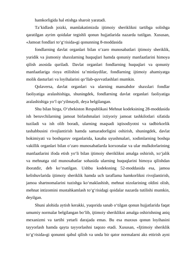 hamkorligida hal etishga sharoit yaratadi. 
Ta’kidlash  joizki,  mamlakatimizda  ijtimoiy  sheriklikni  tartibga  solishga
qaratilgan ayrim qoidalar tegishli qonun hujjatlarida nazarda tutilgan. Xususan,
«Jamoat fondlari to‘g‘risida»gi qonunning 8-moddasida
fondlarning davlat organlari bilan o‘zaro munosabatlari ijtimoiy sheriklik,
yuridik va jismoniy shaxslarning huquqlari hamda qonuniy manfaatlarini himoya
qilish  asosida  quriladi.  Davlat  organlari  fondlarning  huquqlari  va  qonuniy
manfaatlariga  rioya  etilishini  ta’minlaydilar,  fondlarning  ijtimoiy  ahamiyatga
molik dasturlari va loyihalarini qo‘llab-quvvatlashlari mumkin. 
Qolaversa,  davlat  organlari  va  ularning  mansabdor  shaxslari  fondlar
faoliyatiga  aralashishiga,  shuningdek,  fondlarning  davlat  organlari  faoliyatiga
aralashishiga yo‘l qo‘yilmaydi, deya belgilangan.
Shu bilan birga, O‘zbekiston Respublikasi Mehnat kodeksining 28-moddasida
ish  beruvchilarning  jamoat  birlashmalari  ixtiyoriy  jamoat  tashkilotlari  sifatida
tuziladi  va  ish  olib  boradi,  ularning  maqsadi  iqtisodiyotni  va  tadbirkorlik
tashabbusini  rivojlantirish  hamda  samaradorligini  oshirish,  shuningdek,  davlat
hokimiyati va boshqaruv organlarida, kasaba uyushmalari, xodimlarning boshqa
vakillik organlari bilan o‘zaro munosabatlarda korxonalar va ular mulkdorlarining
manfaatlarini ifoda etish yo‘li bilan ijtimoiy sheriklikni amalga oshirish, xo‘jalik
va mehnatga oid munosabatlar sohasida ularning huquqlarini himoya qilishdan
iboratdir,  deb  ko‘rsatilgan.  Ushbu  kodeksning  52-moddasida  esa,  jamoa
kelishuvlarida ijtimoiy sheriklik hamda uch taraflama hamkorlikni rivojlantirish,
jamoa shartnomalarini tuzishga ko‘maklashish, mehnat nizolarining oldini olish,
mehnat intizomini mustahkamlash to‘g‘risidagi qoidalar nazarda tutilishi mumkin,
deyilgan.
Shuni alohida aytish kerakki, yuqorida sanab o‘tilgan qonun hujjatlarida faqat
umumiy normalar belgilangan bo‘lib, ijtimoiy sheriklikni amalga oshirishning aniq
mexanizmi  va tartibi  yetarli  darajada emas.  Bu  esa maxsus  qonun loyihasini
tayyorlash hamda qayta tayyorlashni taqozo etadi. Xususan, «Ijtimoiy sheriklik
to‘g‘risida»gi qonunni qabul qilish va unda bir qator normalarni aks ettirish ayni
