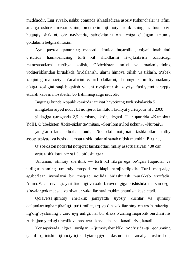 muddaodir. Eng avvalo, ushbu qonunda ishlatiladigan asosiy tushunchalar ta’rifini,
amalga oshirish mexanizmini, predmetini, ijtimoiy sheriklikning shartnomaviy-
huquqiy  shaklini,  o‘z  navbatida,  sub’ektlarini  o‘z  ichiga  oladigan  umumiy
qoidalarni belgilash lozim.
Ayni  paytda  qonunning  maqsadi  sifatida  fuqarolik  jamiyati  institutlari
o‘rtasida  hamkorlikning  turli  xil  shakllarini  rivojlantirish  sohasidagi
munosabatlarni  tartibga  solish,  O‘zbekiston  tarixi  va  madaniyatining
yodgorliklaridan birgalikda foydalanish, ularni himoya qilish va tiklash, o‘zbek
xalqining ma’naviy an’analarini  va urf-odatlarini, shuningdek, milliy madaniy
o‘ziga xosligini saqlab qolish va uni rivojlantirish, xayriya faoliyatini taraqqiy
ettirish kabi munosabatlar bo‘lishi maqsadga muvofiq.
Bugungi kunda respublikamizda jamiyat hayotining turli sohalarida 5
mingtadan ziyod nodavlat notijorat tashkiloti faoliyat yuritayotir. Bu 2000
yildagiga qaraganda 2,5 barobarga ko‘p, degani. Ular qatorida «Kamolot»
YoIH, O‘zbekiston Xotin-qizlar qo‘mitasi, «Sog‘lom avlod uchun», «Nuroniy»
jamg‘armalari,  «Ijod»  fondi,  Nodavlat  notijorat  tashkilotlar  milliy
assotsiatsiyasi va boshqa jamoat tashkilotlarini sanab o‘tish mumkin. Birgina,
O‘zbekiston nodavlat notijorat tashkilotlari milliy assotsiatsiyasi 400 dan
ortiq tashkilotni o‘z safida birlashtirgan.
Umuman, ijtimoiy  sheriklik  —  turli  xil  fikrga ega  bo‘lgan fuqarolar  va
turliguruhlarning  umumiy  maqsad  yo‘lidagi  hamjihatligidir.  Turli  maqsadga
egabo‘lgan  insonlarni  bir  maqsad  yo‘lida  birlashtirish  murakkab  vazifadir.
AmmoVatan ravnaqi, yurt tinchligi va xalq farovonligiga erishishda ana shu ezgu
g‘oyalar,pok maqsad va niyatlar yakdillashuvi muhim ahamiyat kasb etadi. 
Qolaversa,ijtimoiy  sheriklik  jamiyatda  siyosiy  kuchlar  va  ijtimoiy
qatlamlarninghamjihatligi, turli millat, irq va din vakillarining o‘zaro hamkorligi,
ilg‘org‘oyalarning o‘zaro uyg‘unligi, har bir shaxs o‘zining fuqarolik burchini his
etishi,jamiyatdagi tinchlik va barqarorlik asosida shakllanadi, rivojlanadi.
Konsepsiyada  ilgari  surilgan  «Ijtimoiysheriklik  to‘g‘risida»gi  qonunning
qabul  qilinishi  ijtimoiy-iqtisodiytaraqqiyot  dasturlarini  amalga  oshirishda,
