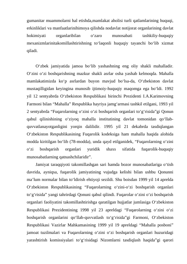 gumanitar muammolarni hal etishda,mamlakat aholisi turli qatlamlarining huquqi,
erkinliklari va manfaatlarinihimoya qilishda nodavlat notijorat organlarining davlat
hokimiyati
 
organlaribilan
 
o‘zaro
 
munosabati
 
tashkiliy-huquqiy
mexanizmlarinitakomillashtirishning  to‘laqonli  huquqiy  tayanchi  bo‘lib  xizmat
qiladi.
O‘zbek  jamiyatida  jamoa  bo‘lib  yashashning  eng  oliy  shakli  mahalladir.
O‘zini o‘zi boshqarishning mazkur shakli asrlar osha yashab kelmoqda. Mahalla
mamlakatimizda  ko‘p  asrlardan  buyon  mavjud  bo‘lsa-da,  O‘zbekiston  davlat
mustaqilligidan keyingina munosib ijtimoiy-huquqiy maqomga ega bo‘ldi. 1992
yil 12 sentyabrda O‘zbekiston Respublikasi birinchi Prezidenti I.A.Karimovning
Farmoni bilan “Mahalla” Respublika hayriya jamg‘armasi tashkil etilgani, 1993 yil
2 sentyabrda “Fuqarolarning o‘zini o‘zi boshqarish organlari to‘g‘risida”gi Qonun
qabul  qilinishining  o‘ziyoq  mahalla  institutining  davlat  tomonidan  qo‘llab-
quvvatlanayotganligini  yorqin  dalilidir.  1995  yil  21  dekabrda  tasdiqlangan
O‘zbekiston Respublikasining Fuqarolik kodeksiga ham mahalla haqida alohida
modda kiritilgan bo‘lib (78-modda), unda qayd etilganidek, “Fuqarolarning o‘zini
o‘zi  boshqarish  organlari  yuridik  shaxs  sifatida  fuqarolik-huquqiy
munosabatlarning qatnashchilaridir”.
Jamiyat taraqqiyoti takomillashgan sari hamda bozor munosabatlariga o‘tish
davrida, ayniqsa, fuqarolik jamiyatining vujudga kelishi  bilan ushbu Qonunni
ma’lum normalar bilan to‘ldirish ehtiyoji sezildi. Shu boisdan 1999 yil 14 aprelda
O‘zbekiston  Respublikasining  “Fuqarolarning  o‘zini-o‘zi  boshqarish  organlari
to‘g‘risida” yangi tahrirdagi Qonuni qabul qilindi. Fuqarolar o‘zini o‘zi boshqarish
organlari faoliyatini takomillashtirishga qaratilgan hujjatlar jumlasiga O‘zbekiston
Respublikasi  Prezidentining  1998  yil  23  apreldagi  “Fuqarolarning  o‘zini  o‘zi
boshqarish  organlarini  qo‘llab-quvvatlash  to‘g‘risida”gi  Farmoni,  O‘zbekiston
Respublikasi Vazirlar Mahkamasining 1999 yil 19 apreldagi “Mahalla posboni”
jamoat tuzilmalari va Fuqarolarning o‘zini o‘zi boshqarish organlari huzuridagi
yarashtirish  komissiyalari  to‘g‘risidagi  Nizomlarni  tasdiqlash  haqida”gi  qarori
