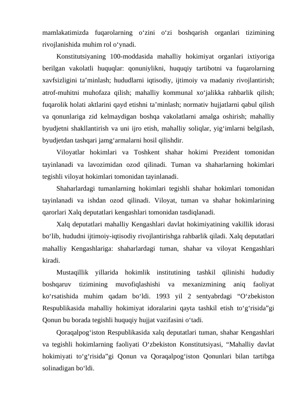 mamlakatimizda  fuqarolarning  o‘zini  o‘zi  boshqarish  organlari  tizimining
rivojlanishida muhim rol o‘ynadi.
Konstitutsiyaning  100-moddasida  mahalliy  hokimiyat  organlari  ixtiyoriga
berilgan  vakolatli  huquqlar:  qonuniylikni,  huquqiy  tartibotni  va  fuqarolarning
xavfsizligini ta’minlash; hududlarni iqtisodiy, ijtimoiy va madaniy rivojlantirish;
atrof-muhitni muhofaza qilish; mahalliy kommunal xo‘jalikka rahbarlik qilish;
fuqarolik holati aktlarini qayd etishni ta’minlash; normativ hujjatlarni qabul qilish
va qonunlariga zid kelmaydigan boshqa vakolatlarni amalga oshirish; mahalliy
byudjetni shakllantirish va uni ijro etish, mahalliy soliqlar, yig‘imlarni belgilash,
byudjetdan tashqari jamg‘armalarni hosil qilishdir.  
Viloyatlar  hokimlari  va  Toshkent  shahar  hokimi  Prezident  tomonidan
tayinlanadi  va  lavozimidan  ozod  qilinadi.  Tuman  va  shaharlarning  hokimlari
tegishli viloyat hokimlari tomonidan tayinlanadi.
Shaharlardagi tumanlarning hokimlari tegishli shahar hokimlari tomonidan
tayinlanadi  va  ishdan  ozod  qilinadi.  Viloyat,  tuman  va  shahar  hokimlarining
qarorlari Xalq deputatlari kengashlari tomonidan tasdiqlanadi. 
Xalq deputatlari mahalliy Kengashlari davlat hokimiyatining vakillik idorasi
bo‘lib, hududni ijtimoiy-iqtisodiy rivojlantirishga rahbarlik qiladi. Xalq deputatlari
mahalliy  Kengashlariga:  shaharlardagi  tuman,  shahar  va  viloyat  Kengashlari
kiradi. 
Mustaqillik  yillarida  hokimlik  institutining  tashkil  qilinishi  hududiy
boshqaruv  tizimining  muvofiqlashishi  va  mexanizmining  aniq  faoliyat
ko‘rsatishida  muhim  qadam  bo‘ldi.  1993  yil  2  sentyabrdagi  “O‘zbekiston
Respublikasida mahalliy hokimiyat idoralarini qayta tashkil etish to‘g‘risida”gi
Qonun bu borada tegishli huquqiy hujjat vazifasini o‘tadi. 
Qoraqalpog‘iston Respublikasida xalq deputatlari tuman, shahar Kengashlari
va tegishli hokimlarning faoliyati O‘zbekiston Konstitutsiyasi, “Mahalliy davlat
hokimiyati  to‘g‘risida”gi  Qonun va  Qoraqalpog‘iston  Qonunlari  bilan  tartibga
solinadigan bo‘ldi. 
