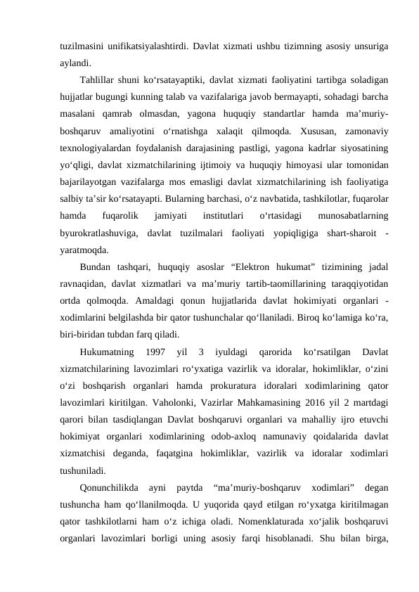 tuzilmasini unifikatsiyalashtirdi. Davlat xizmati ushbu tizimning asosiy unsuriga
aylandi.
Tahlillar shuni ko‘rsatayaptiki, davlat xizmati faoliyatini tartibga soladigan
hujjatlar bugungi kunning talab va vazifalariga javob bermayapti, sohadagi barcha
masalani  qamrab  olmasdan,  yagona  huquqiy  standartlar  hamda  ma’muriy-
boshqaruv  amaliyotini  o‘rnatishga  xalaqit  qilmoqda.  Xususan,  zamonaviy
texnologiyalardan foydalanish darajasining pastligi, yagona kadrlar siyosatining
yo‘qligi, davlat xizmatchilarining ijtimoiy va huquqiy himoyasi ular tomonidan
bajarilayotgan vazifalarga mos emasligi davlat xizmatchilarining ish faoliyatiga
salbiy ta’sir ko‘rsatayapti. Bularning barchasi, o‘z navbatida, tashkilotlar, fuqarolar
hamda  fuqarolik  jamiyati  institutlari  o‘rtasidagi  munosabatlarning
byurokratlashuviga,  davlat  tuzilmalari  faoliyati  yopiqligiga  shart-sharoit  -
yaratmoqda.
Bundan  tashqari,  huquqiy  asoslar  “Elektron  hukumat”  tizimining  jadal
ravnaqidan,  davlat  xizmatlari  va  ma’muriy  tartib-taomillarining  taraqqiyotidan
ortda  qolmoqda.  Amaldagi  qonun  hujjatlarida  davlat  hokimiyati  organlari  -
xodimlarini belgilashda bir qator tushunchalar qo‘llaniladi. Biroq ko‘lamiga ko‘ra,
biri-biridan tubdan farq qiladi. 
Hukumatning  1997  yil  3  iyuldagi  qarorida  ko‘rsatilgan  Davlat
xizmatchilarining lavozimlari ro‘yxatiga vazirlik va idoralar, hokimliklar, o‘zini
o‘zi  boshqarish  organlari  hamda  prokuratura  idoralari  xodimlarining  qator
lavozimlari kiritilgan. Vaholonki, Vazirlar Mahkamasining 2016 yil 2 martdagi
qarori bilan tasdiqlangan Davlat boshqaruvi organlari va mahalliy ijro etuvchi
hokimiyat  organlari  xodimlarining  odob-axloq  namunaviy  qoidalarida  davlat
xizmatchisi  deganda,  faqatgina  hokimliklar,  vazirlik  va  idoralar  xodimlari
tushuniladi. 
Qonunchilikda  ayni  paytda  “ma’muriy-boshqaruv  xodimlari”  degan
tushuncha ham qo‘llanilmoqda. U yuqorida qayd etilgan ro‘yxatga kiritilmagan
qator tashkilotlarni ham o‘z ichiga oladi. Nomenklaturada xo‘jalik boshqaruvi
organlari  lavozimlari  borligi  uning  asosiy  farqi  hisoblanadi.  Shu  bilan  birga,
