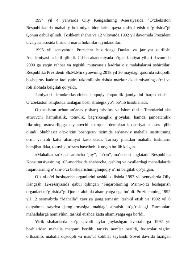 1994  yil  4  yanvarda  Oliy  Kengashning  9-sessiyasida  “O‘zbekiston
Respublikasida mahalliy hokimiyat idoralarini qayta tashkil etish to‘g‘risida”gi
Qonun qabul qilindi. Toshkent shahri va 12 viloyatda 1992 yil davomida Prezident
tavsiyasi asosida birinchi marta hokimlar tayinlandilar. 
1995  yil  sentyabrda  Prezident  huzuridagi  Davlat  va  jamiyat  qurilishi
Akademiyasi tashkil qilindi. Ushbu akademiyada o‘tgan faoliyat yillari davomida
2000 ga yaqin rahbar va tegishli mutaxassis kadrlar o‘z malakalarini oshirdilar.
Respublika Prezidenti Sh.M.Mirziyoevning 2018 yil 30 maydagi qarorida istiqbolli
boshqaruv kadrlar faoliyatini takomillashtirishda mazkur akademiyaning o‘rni va
roli alohida belgilab qo‘yildi. 
Jamiyatni  demokratlashtirish,  huquqiy  fuqarolik  jamiyatini  barpo  etish  -
O‘zbekiston istiqbolda tanlagan bosh strategik yo‘l bo‘lib hisoblanadi. 
O‘zbekiston uchun an’anaviy sharq falsafasi va islom dini ta’limotlarini aks
ettiruvchi  hamjihatlik,  totuvlik,  bag‘rikenglik  g‘oyalari  hamda  jamoatchilik
fikrining  ustuvorligiga  tayanuvchi  sharqona  demokratik  qadriyatlar  asos  qilib
olindi. Shubhasiz o‘z-o‘zini boshqaruv tizimida an’anaviy mahalla institutining
o‘rni  va  roli  katta  ahamiyat  kasb  etadi.  Tarixiy  jihatdan  mahalla  kishilarni
hamjihatlikka, totuvlik, o‘zaro hayrihohlik organ bo‘lib kelgan. 
«Mahalla» so‘ziasli arabcha “joy”, “o‘rin”, ma’nosini anglatadi. Respublika
Konstitutsiyasining 105-moddasida shaharcha, qishloq va ovullardagi mahallalarda
fuqarolarning o‘zini-o‘zi boshqarishninghuquqiy o‘rni belgilab qo‘yilgan. 
O‘zini-o‘zi boshqarish organlarini tashkil qilishda 1993 yil sentyabrda Oliy
Kengash  12-sessiyasida  qabul  qilingan  “Fuqarolarning  o‘zini-o‘zi  boshqarish
organlari to‘g‘risida”gi Qonun alohida ahamiyatga ega bo‘ldi. Prezidentning 1992
yil 12 sentyabrda “Mahalla” xayriya jamg‘armasini tashkil etish va 1992 yil 8
oktyabrda  xayriya  jamg‘armasiga  mablag‘  ajratish  to‘g‘risidagi  Farmonlari
mahallalarga homiylikni tashkil etishda katta ahamiyatga ega bo‘ldi. 
Yirik  shaharlarda  ko‘p  qavatli  uylar  joylashgan  kvartallarga  1992  yil
boshlaridan  mahalla  maqomi  berilib,  tarixiy  nomlar  berildi,  fuqarolar  yig‘ini
o‘tkazilib, mahalla oqsoqoli va mas’ul kotiblar saylandi. Sovet davrida tuzilgan
