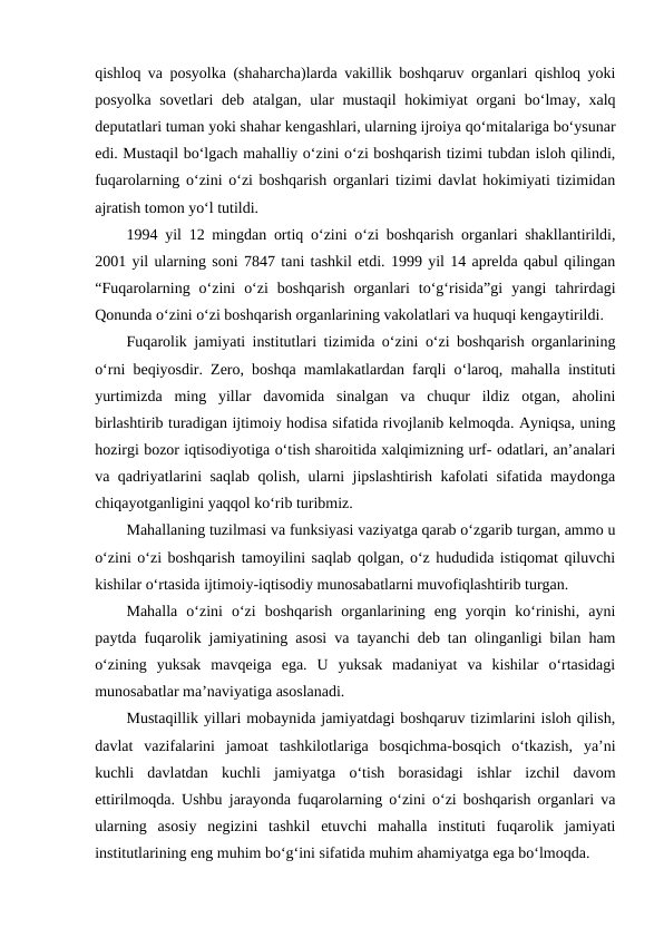 qishloq va posyolka (shaharcha)larda vakillik boshqaruv organlari qishloq yoki
posyolka sovetlari deb atalgan, ular mustaqil  hokimiyat organi bo‘lmay, xalq
deputatlari tuman yoki shahar kengashlari, ularning ijroiya qo‘mitalariga bo‘ysunar
edi. Mustaqil bo‘lgach mahalliy o‘zini o‘zi boshqarish tizimi tubdan isloh qilindi,
fuqarolarning o‘zini o‘zi boshqarish organlari tizimi davlat hokimiyati tizimidan
ajratish tomon yo‘l tutildi.
1994 yil 12 mingdan ortiq o‘zini o‘zi boshqarish organlari shakllantirildi,
2001 yil ularning soni 7847 tani tashkil etdi. 1999 yil 14 aprelda qabul qilingan
“Fuqarolarning  o‘zini  o‘zi  boshqarish  organlari  to‘g‘risida”gi  yangi  tahrirdagi
Qonunda o‘zini o‘zi boshqarish organlarining vakolatlari va huquqi kengaytirildi. 
Fuqarolik jamiyati institutlari tizimida o‘zini o‘zi boshqarish organlarining
o‘rni beqiyosdir. Zero, boshqa mamlakatlardan farqli o‘laroq, mahalla instituti
yurtimizda  ming  yillar  davomida  sinalgan  va  chuqur  ildiz  otgan,  aholini
birlashtirib turadigan ijtimoiy hodisa sifatida rivojlanib kelmoqda. Ayniqsa, uning
hozirgi bozor iqtisodiyotiga o‘tish sharoitida xalqimizning urf- odatlari, an’analari
va qadriyatlarini saqlab qolish, ularni jipslashtirish kafolati sifatida maydonga
chiqayotganligini yaqqol ko‘rib turibmiz. 
Mahallaning tuzilmasi va funksiyasi vaziyatga qarab o‘zgarib turgan, ammo u
o‘zini o‘zi boshqarish tamoyilini saqlab qolgan, o‘z hududida istiqomat qiluvchi
kishilar o‘rtasida ijtimoiy-iqtisodiy munosabatlarni muvofiqlashtirib turgan. 
Mahalla  o‘zini  o‘zi  boshqarish  organlarining  eng  yorqin  ko‘rinishi,  ayni
paytda fuqarolik jamiyatining asosi va tayanchi deb tan olinganligi bilan ham
o‘zining  yuksak  mavqeiga  ega.  U  yuksak  madaniyat  va  kishilar  o‘rtasidagi
munosabatlar ma’naviyatiga asoslanadi. 
Mustaqillik yillari mobaynida jamiyatdagi boshqaruv tizimlarini isloh qilish,
davlat  vazifalarini  jamoat  tashkilotlariga  bosqichma-bosqich  o‘tkazish,  ya’ni
kuchli  davlatdan  kuchli  jamiyatga  o‘tish  borasidagi  ishlar  izchil  davom
ettirilmoqda. Ushbu jarayonda fuqarolarning o‘zini o‘zi boshqarish organlari va
ularning  asosiy  negizini  tashkil  etuvchi  mahalla  instituti  fuqarolik  jamiyati
institutlarining eng muhim bo‘g‘ini sifatida muhim ahamiyatga ega bo‘lmoqda. 
