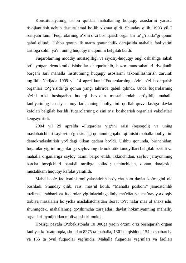 Konstitutsiyaning  ushbu  qoidasi  mahallaning  huquqiy  asoslarini  yanada
rivojlantirish uchun dasturulamal bo‘lib xizmat qildi. Shunday qilib, 1993 yil 2
sentyabr kuni “Fuqarolarning o‘zini o‘zi boshqarish organlari to‘g‘risida”gi qonun
qabul qilindi. Ushbu qonun ilk marta qonunchilik darajasida mahalla faoliyatini
tartibga soldi, ya’ni uning huquqiy maqomini belgilab berdi. 
Fuqarolarning moddiy mustaqilligi va siyosiy-huquqiy ongi oshishiga sabab
bo‘layotgan demokratik islohotlar chuqurlashib, bozor munosabatlari rivojlanib
borgani  sari  mahalla  institutining  huquqiy  asoslarini  takomillashtirish  zarurati
tug‘ildi. Natijada 1999 yil 14 aprel kuni “Fuqarolarning o‘zini o‘zi boshqarish
organlari to‘g‘risida”gi qonun yangi tahrirda qabul qilindi. Unda fuqarolarning
o‘zini  o‘zi  boshqarish  huquqi  bevosita  mustahkamlab  qo‘yildi,  mahalla
faoliyatining  asosiy  tamoyillari,  uning  faoliyatini  qo‘llab-quvvatlashga  davlat
kafolati belgilab berildi, fuqarolarning o‘zini o‘zi boshqarish organlari vakolatlari
kengaytirildi. 
2004  yil  29  aprelda  «Fuqarolar  yig‘ini  raisi  (oqsoqoli)  va  uning
maslahatchilari saylovi to‘g‘risida”gi qonunning qabul qilinishi mahalla faoliyatini
demokratlashtirish yo‘lidagi ulkan qadam bo‘ldi. Ushbu qonunda, birinchidan,
fuqarolar yig‘ini organlariga saylovning demokratik tamoyillari belgilab berildi va
mahalla organlariga saylov tizimi barpo etildi; ikkinchidan, saylov jarayonining
barcha  bosqichlari  batafsil  tartibga  solindi;  uchinchidan,  qonun  darajasida
mustahkam huquqiy kafolat yaratildi. 
Mahalla o‘z faoliyatini moliyalashtirish bo‘yicha ham davlat ko‘magini ola
boshladi.  Shunday  qilib,  rais,  mas’ul  kotib,  “Mahalla  posboni”  jamoatchilik
tuzilmasi rahbari va fuqarolar yig‘inlarining diniy ma’rifat va ma’naviy-axloqiy
tarbiya masalalari bo‘yicha maslahatchisidan iborat to‘rt nafar mas’ul shaxs ishi,
shuningdek, mahallaning qo‘shimcha xarajatlari davlat hokimiyatining mahalliy
organlari byudjetidan moliyalashtirilmokda.
Hozirgi paytda O‘zbekistonda 10 000ga yaqin o‘zini o‘zi boshqarish organi
faoliyat ko‘rsatmoqda, shundan 8275 ta mahalla, 1301 ta qishloq, 154 ta shaharcha
va  155  ta  ovul  fuqarolar  yig‘inidir.  Mahalla  fuqarolar  yig‘inlari  va  faollari
