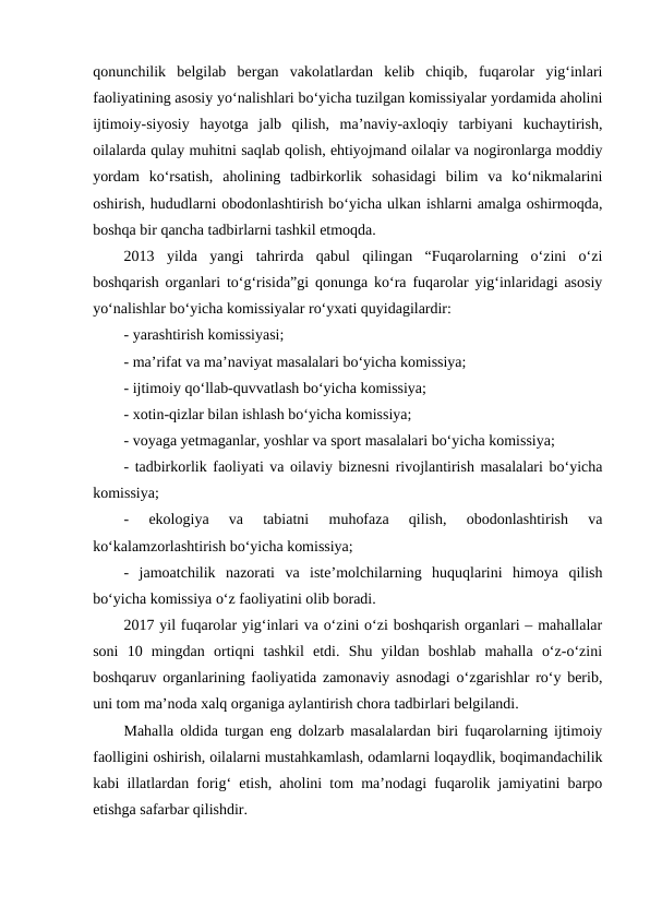 qonunchilik  belgilab  bergan  vakolatlardan  kelib  chiqib,  fuqarolar  yig‘inlari
faoliyatining asosiy yo‘nalishlari bo‘yicha tuzilgan komissiyalar yordamida aholini
ijtimoiy-siyosiy  hayotga  jalb  qilish,  ma’naviy-axloqiy  tarbiyani  kuchaytirish,
oilalarda qulay muhitni saqlab qolish, ehtiyojmand oilalar va nogironlarga moddiy
yordam  ko‘rsatish,  aholining  tadbirkorlik  sohasidagi  bilim  va  ko‘nikmalarini
oshirish, hududlarni obodonlashtirish bo‘yicha ulkan ishlarni amalga oshirmoqda,
boshqa bir qancha tadbirlarni tashkil etmoqda. 
2013  yilda  yangi  tahrirda  qabul  qilingan  “Fuqarolarning  o‘zini  o‘zi
boshqarish organlari to‘g‘risida”gi qonunga ko‘ra fuqarolar yig‘inlaridagi asosiy
yo‘nalishlar bo‘yicha komissiyalar ro‘yxati quyidagilardir: 
- yarashtirish komissiyasi; 
- ma’rifat va ma’naviyat masalalari bo‘yicha komissiya; 
- ijtimoiy qo‘llab-quvvatlash bo‘yicha komissiya; 
- xotin-qizlar bilan ishlash bo‘yicha komissiya; 
- voyaga yetmaganlar, yoshlar va sport masalalari bo‘yicha komissiya; 
- tadbirkorlik faoliyati va oilaviy biznesni rivojlantirish masalalari bo‘yicha
komissiya; 
-
 ekologiya  va  tabiatni  muhofaza  qilish,  obodonlashtirish  va
ko‘kalamzorlashtirish bo‘yicha komissiya; 
-  jamoatchilik  nazorati  va  iste’molchilarning  huquqlarini  himoya  qilish
bo‘yicha komissiya o‘z faoliyatini olib boradi.
2017 yil fuqarolar yig‘inlari va o‘zini o‘zi boshqarish organlari – mahallalar
soni  10  mingdan  ortiqni  tashkil  etdi.  Shu  yildan  boshlab  mahalla  o‘z-o‘zini
boshqaruv organlarining faoliyatida zamonaviy asnodagi o‘zgarishlar ro‘y berib,
uni tom ma’noda xalq organiga aylantirish chora tadbirlari belgilandi. 
Mahalla oldida turgan eng dolzarb masalalardan biri fuqarolarning ijtimoiy
faolligini oshirish, oilalarni mustahkamlash, odamlarni loqaydlik, boqimandachilik
kabi illatlardan forig‘ etish, aholini tom ma’nodagi fuqarolik jamiyatini barpo
etishga safarbar qilishdir.
