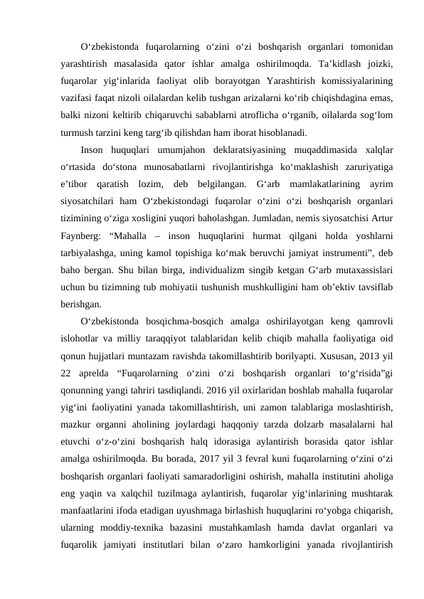 O‘zbekistonda  fuqarolarning  o‘zini  o‘zi  boshqarish  organlari  tomonidan
yarashtirish  masalasida  qator  ishlar  amalga  oshirilmoqda.  Ta’kidlash  joizki,
fuqarolar  yig‘inlarida  faoliyat  olib  borayotgan  Yarashtirish  komissiyalarining
vazifasi faqat nizoli oilalardan kelib tushgan arizalarni ko‘rib chiqishdagina emas,
balki nizoni keltirib chiqaruvchi sabablarni atroflicha o‘rganib, oilalarda sog‘lom
turmush tarzini keng targ‘ib qilishdan ham iborat hisoblanadi. 
Inson  huquqlari  umumjahon  deklaratsiyasining  muqaddimasida  xalqlar
o‘rtasida  do‘stona  munosabatlarni  rivojlantirishga  ko‘maklashish  zaruriyatiga
e’tibor  qaratish  lozim,  deb  belgilangan.  G‘arb  mamlakatlarining  ayrim
siyosatchilari  ham  O‘zbekistondagi  fuqarolar  o‘zini  o‘zi  boshqarish  organlari
tizimining o‘ziga xosligini yuqori baholashgan. Jumladan, nemis siyosatchisi Artur
Faynberg:  “Mahalla  –  inson  huquqlarini  hurmat  qilgani  holda  yoshlarni
tarbiyalashga, uning kamol topishiga ko‘mak beruvchi jamiyat instrumenti”, deb
baho bergan. Shu bilan birga, individualizm singib ketgan G‘arb mutaxassislari
uchun bu tizimning tub mohiyatii tushunish mushkulligini ham ob’ektiv tavsiflab
berishgan. 
O‘zbekistonda  bosqichma-bosqich  amalga  oshirilayotgan  keng  qamrovli
islohotlar va milliy taraqqiyot talablaridan kelib chiqib mahalla faoliyatiga oid
qonun hujjatlari muntazam ravishda takomillashtirib borilyapti. Xususan, 2013 yil
22  aprelda  “Fuqarolarning  o‘zini  o‘zi  boshqarish  organlari  to‘g‘risida”gi
qonunning yangi tahriri tasdiqlandi. 2016 yil oxirlaridan boshlab mahalla fuqarolar
yig‘ini faoliyatini yanada takomillashtirish, uni zamon talablariga moslashtirish,
mazkur  organni  aholining  joylardagi  haqqoniy  tarzda  dolzarb  masalalarni  hal
etuvchi  o‘z-o‘zini  boshqarish  halq  idorasiga  aylantirish  borasida  qator  ishlar
amalga oshirilmoqda. Bu borada, 2017 yil 3 fevral kuni fuqarolarning o‘zini o‘zi
boshqarish organlari faoliyati samaradorligini oshirish, mahalla institutini aholiga
eng yaqin va xalqchil tuzilmaga aylantirish, fuqarolar yig‘inlarining mushtarak
manfaatlarini ifoda etadigan uyushmaga birlashish huquqlarini ro‘yobga chiqarish,
ularning  moddiy-texnika  bazasini  mustahkamlash  hamda  davlat  organlari  va
fuqarolik  jamiyati  institutlari  bilan  o‘zaro  hamkorligini  yanada  rivojlantirish
