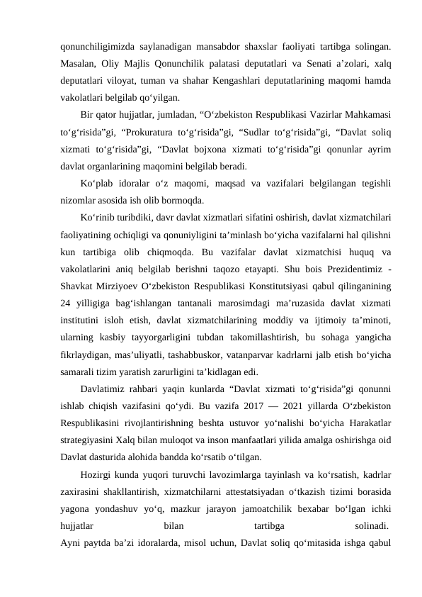 qonunchiligimizda saylanadigan mansabdor shaxslar faoliyati tartibga solingan.
Masalan, Oliy Majlis Qonunchilik palatasi deputatlari va  Senati a’zolari, xalq
deputatlari viloyat, tuman va shahar Kengashlari deputatlarining maqomi hamda
vakolatlari belgilab qo‘yilgan. 
Bir qator hujjatlar, jumladan, “O‘zbekiston Respublikasi Vazirlar Mahkamasi
to‘g‘risida”gi, “Prokuratura to‘g‘risida”gi, “Sudlar to‘g‘risida”gi, “Davlat  soliq
xizmati  to‘g‘risida”gi,  “Davlat  bojxona  xizmati  to‘g‘risida”gi  qonunlar  ayrim
davlat organlarining maqomini belgilab beradi. 
Ko‘plab  idoralar  o‘z  maqomi,  maqsad  va  vazifalari  belgilangan  tegishli
nizomlar asosida ish olib bormoqda. 
Ko‘rinib turibdiki, davr davlat xizmatlari sifatini oshirish, davlat xizmatchilari
faoliyatining ochiqligi va qonuniyligini ta’minlash bo‘yicha vazifalarni hal qilishni
kun  tartibiga  olib  chiqmoqda.  Bu  vazifalar  davlat  xizmatchisi  huquq  va
vakolatlarini  aniq belgilab  berishni  taqozo etayapti.  Shu bois  Prezidentimiz  -
Shavkat Mirziyoev O‘zbekiston Respublikasi Konstitutsiyasi qabul qilinganining
24  yilligiga  bag‘ishlangan  tantanali  marosimdagi  ma’ruzasida  davlat  xizmati
institutini  isloh  etish,  davlat  xizmatchilarining  moddiy  va  ijtimoiy  ta’minoti,
ularning  kasbiy  tayyorgarligini  tubdan  takomillashtirish,  bu  sohaga  yangicha
fikrlaydigan, mas’uliyatli, tashabbuskor, vatanparvar kadrlarni jalb etish bo‘yicha
samarali tizim yaratish zarurligini ta’kidlagan edi.
Davlatimiz rahbari yaqin kunlarda “Davlat xizmati to‘g‘risida”gi qonunni
ishlab chiqish vazifasini qo‘ydi. Bu vazifa 2017 — 2021 yillarda O‘zbekiston
Respublikasini  rivojlantirishning beshta ustuvor yo‘nalishi bo‘yicha Harakatlar
strategiyasini Xalq bilan muloqot va inson manfaatlari yilida amalga oshirishga oid
Davlat dasturida alohida bandda ko‘rsatib o‘tilgan.
Hozirgi kunda yuqori turuvchi lavozimlarga tayinlash va ko‘rsatish, kadrlar
zaxirasini shakllantirish, xizmatchilarni attestatsiyadan o‘tkazish tizimi borasida
yagona  yondashuv  yo‘q,  mazkur  jarayon  jamoatchilik  bexabar  bo‘lgan  ichki
hujjatlar
 
bilan
 
tartibga
 
solinadi. 
Ayni paytda ba’zi idoralarda, misol uchun, Davlat soliq qo‘mitasida ishga qabul
