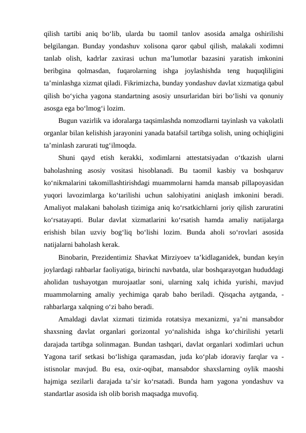 qilish  tartibi  aniq  bo‘lib,  ularda  bu  taomil  tanlov  asosida  amalga  oshirilishi
belgilangan. Bunday yondashuv xolisona qaror qabul qilish, malakali xodimni
tanlab  olish,  kadrlar  zaxirasi  uchun  ma’lumotlar  bazasini  yaratish  imkonini
beribgina  qolmasdan,  fuqarolarning  ishga  joylashishda  teng  huquqliligini
ta’minlashga xizmat qiladi. Fikrimizcha, bunday yondashuv davlat xizmatiga qabul
qilish bo‘yicha yagona standartning asosiy unsurlaridan biri bo‘lishi va qonuniy
asosga ega bo‘lmog‘i lozim.
Bugun vazirlik va idoralarga taqsimlashda nomzodlarni tayinlash va vakolatli
organlar bilan kelishish jarayonini yanada batafsil tartibga solish, uning ochiqligini
ta’minlash zarurati tug‘ilmoqda. 
Shuni  qayd  etish  kerakki,  xodimlarni  attestatsiyadan  o‘tkazish  ularni
baholashning  asosiy  vositasi  hisoblanadi.  Bu  taomil  kasbiy  va  boshqaruv
ko‘nikmalarini takomillashtirishdagi muammolarni hamda mansab pillapoyasidan
yuqori  lavozimlarga  ko‘tarilishi  uchun  salohiyatini  aniqlash  imkonini  beradi.
Amaliyot malakani baholash tizimiga aniq ko‘rsatkichlarni joriy qilish zaruratini
ko‘rsatayapti.  Bular  davlat  xizmatlarini  ko‘rsatish  hamda  amaliy  natijalarga
erishish  bilan  uzviy  bog‘liq  bo‘lishi  lozim.  Bunda  aholi  so‘rovlari  asosida
natijalarni baholash kerak.
Binobarin, Prezidentimiz Shavkat Mirziyoev ta’kidlaganidek, bundan keyin
joylardagi rahbarlar faoliyatiga, birinchi navbatda, ular boshqarayotgan hududdagi
aholidan  tushayotgan  murojaatlar  soni,  ularning  xalq  ichida  yurishi,  mavjud
muammolarning  amaliy  yechimiga  qarab  baho  beriladi.  Qisqacha  aytganda,  -
rahbarlarga xalqning o‘zi baho beradi.
Amaldagi  davlat  xizmati  tizimida  rotatsiya  mexanizmi,  ya’ni  mansabdor
shaxsning  davlat  organlari  gorizontal  yo‘nalishida  ishga  ko‘chirilishi  yetarli
darajada tartibga solinmagan. Bundan tashqari, davlat organlari xodimlari uchun
Yagona tarif setkasi bo‘lishiga qaramasdan, juda ko‘plab idoraviy farqlar va  -
istisnolar  mavjud.  Bu  esa,  oxir-oqibat,  mansabdor  shaxslarning  oylik  maoshi
hajmiga sezilarli darajada ta’sir ko‘rsatadi. Bunda ham yagona yondashuv va
standartlar asosida ish olib borish maqsadga muvofiq.
