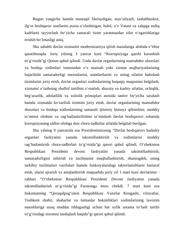 Bugun yangicha  hamda mustaqil  fikrlaydigan, mas’uliyatli, tashabbuskor,
ilg‘or boshqaruv usullarini puxta o‘zlashtirgan, halol, o‘z Vatani va xalqiga sodiq
kadrlarni  tayyorlash  bo‘yicha  samarali  tizim  yaratmasdan  sifat  o‘zgarishlariga
erishib bo‘lmasligi aniq.
Shu sababli davlat xizmatini modernizatsiya qilish masalasiga alohida e’tibor
qaratilmoqda.  Joriy  yilning  3  yanvar  kuni  “Korrupsiyaga  qarshi  kurashish
to‘g‘risida”gi Qonun qabul qilindi. Unda davlat organlarining mansabdor shaxslari
va  boshqa  xodimlari  tomonidan  o‘z  mansab  yoki  xizmat  majburiyatlarining
bajarilishi  samaradorligi  mezonlarini,  standartlarini  va  uning  sifatini  baholash
tizimlarini joriy etish, davlat organlari xodimlarining huquqiy maqomini belgilash,
xizmatni o‘tashning shaffof tartibini o‘rnatish, shaxsiy va kasbiy sifatlar, ochiqlik,
beg‘arazlik, adolatlilik va xolislik prinsiplari  asosida tanlov bo‘yicha saralash
hamda xizmatda ko‘tarilish tizimini joriy etish, davlat organlarining mansabdor
shaxslari va boshqa xodimlarining samarali ijtimoiy himoya qilinishini, moddiy
ta’minot  olishini  va rag‘batlantirilishini  ta’minlash davlat boshqaruvi sohasida
korrupsiyaning oldini olishga doir chora-tadbirlar sifatida belgilab berilgan.
Shu yilning 9 yanvarida esa Prezidentimizning “Davlat boshqaruvi hududiy
organlari  faoliyatini  yanada  takomillashtirish  va  xodimlarini  moddiy
rag‘batlantirish chora-tadbirlari  to‘g‘risida”gi  qarori  qabul  qilindi. O‘zbekiston
Respublikasi  Prezidenti  devoni
 faoliyatini  yanada  takomillashtirish,
samaradorligini  oshirish  va  tuzilmasini  maqbullashtirish,  shuningdek,  uning
tarkibiy tuzilmalari  vazifalari  hamda  funksiyalaridagi  takrorlanishlarni  bartaraf
etish, ularni ajratish va aniqlashtirish maqsadida joriy yil 1 mart kuni davlatimiz -
rahbari  “O‘zbekiston  Respublikasi  Prezidenti  Devoni  faoliyatini  yanada
takomillashtirish  to‘g‘risida”gi  Farmonga  imzo  chekdi.  7  mart  kuni  esa
hukumatning  “Qoraqalpog‘iston  Respublikasi  Vazirlar  Kengashi,  viloyatlar,
Toshkent  shahri,  shaharlar  va  tumanlar  hokimliklari  xodimlarining  lavozim
maoshlariga  uzoq  muddat  ishlaganligi  uchun  har  oylik  ustama  to‘lash  tartibi
to‘g‘risidagi nizomni tasdiqlash haqida”gi qarori qabul qilindi. 
