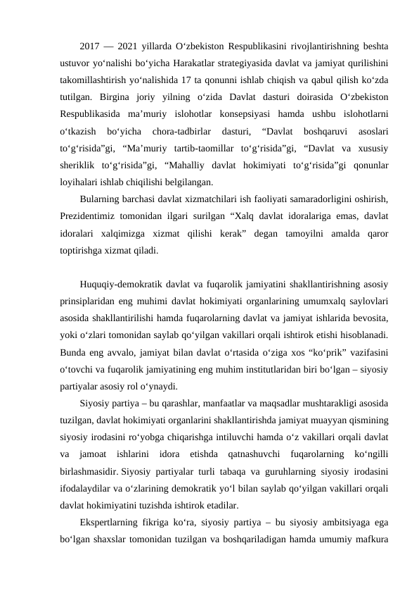 2017 — 2021 yillarda O‘zbekiston Respublikasini rivojlantirishning beshta
ustuvor yo‘nalishi bo‘yicha Harakatlar strategiyasida davlat va jamiyat qurilishini
takomillashtirish yo‘nalishida 17 ta qonunni ishlab chiqish va qabul qilish ko‘zda
tutilgan.  Birgina  joriy  yilning  o‘zida  Davlat  dasturi  doirasida  O‘zbekiston
Respublikasida  ma’muriy  islohotlar  konsepsiyasi  hamda  ushbu  islohotlarni
o‘tkazish  bo‘yicha  chora-tadbirlar
 dasturi,  “Davlat  boshqaruvi  asoslari
to‘g‘risida”gi,  “Ma’muriy  tartib-taomillar  to‘g‘risida”gi,  “Davlat  va  xususiy
sheriklik  to‘g‘risida”gi,  “Mahalliy  davlat  hokimiyati  to‘g‘risida”gi  qonunlar
loyihalari ishlab chiqilishi belgilangan. 
Bularning barchasi davlat xizmatchilari ish faoliyati samaradorligini oshirish,
Prezidentimiz tomonidan ilgari surilgan “Xalq davlat idoralariga emas, davlat
idoralari  xalqimizga  xizmat  qilishi  kerak”  degan  tamoyilni  amalda  qaror
toptirishga xizmat qiladi. 
Huquqiy-demokratik davlat va fuqarolik jamiyatini shakllantirishning asosiy
prinsiplaridan eng muhimi davlat hokimiyati organlarining umumxalq saylovlari
asosida shakllantirilishi hamda fuqarolarning davlat va jamiyat ishlarida bevosita,
yoki o‘zlari tomonidan saylab qo‘yilgan vakillari orqali ishtirok etishi hisoblanadi.
Bunda eng avvalo, jamiyat bilan davlat o‘rtasida o‘ziga xos “ko‘prik” vazifasini
o‘tovchi va fuqarolik jamiyatining eng muhim institutlaridan biri bo‘lgan – siyosiy
partiyalar asosiy rol o‘ynaydi.
Siyosiy partiya – bu qarashlar, manfaatlar va maqsadlar mushtarakligi asosida
tuzilgan, davlat hokimiyati organlarini shakllantirishda jamiyat muayyan qismining
siyosiy irodasini ro‘yobga chiqarishga intiluvchi hamda o‘z vakillari orqali davlat
va  jamoat  ishlarini  idora  etishda  qatnashuvchi  fuqarolarning  ko‘ngilli
birlashmasidir. Siyosiy partiyalar turli tabaqa va guruhlarning siyosiy irodasini
ifodalaydilar va o‘zlarining demokratik yo‘l bilan saylab qo‘yilgan vakillari orqali
davlat hokimiyatini tuzishda ishtirok etadilar.
Ekspertlarning fikriga ko‘ra, siyosiy partiya – bu siyosiy ambitsiyaga ega
bo‘lgan shaxslar tomonidan tuzilgan va boshqariladigan hamda umumiy mafkura

