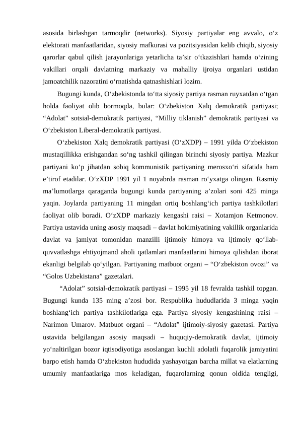 asosida  birlashgan  tarmoqdir  (networks).  Siyosiy  partiyalar  eng  avvalo,  o‘z
elektorati manfaatlaridan, siyosiy mafkurasi va pozitsiyasidan kelib chiqib, siyosiy
qarorlar qabul qilish jarayonlariga yetarlicha ta’sir o‘tkazishlari hamda o‘zining
vakillari  orqali  davlatning  markaziy  va  mahalliy  ijroiya  organlari  ustidan
jamoatchilik nazoratini o‘rnatishda qatnashishlari lozim.
Bugungi kunda, O‘zbekistonda to‘tta siyosiy partiya rasman ruyxatdan o‘tgan
holda  faoliyat  olib  bormoqda,  bular:  O‘zbekiston  Xalq  demokratik  partiyasi;
“Adolat” sotsial-demokratik partiyasi, “Milliy tiklanish” demokratik partiyasi va
O‘zbekiston Liberal-demokratik partiyasi.
O‘zbekiston Xalq demokratik partiyasi (O‘zXDP) – 1991 yilda O‘zbekiston
mustaqillikka erishgandan so‘ng tashkil qilingan birinchi siyosiy partiya. Mazkur
partiyani ko‘p jihatdan sobiq kommunistik partiyaning merosxo‘ri sifatida ham
e’tirof etadilar. O‘zXDP 1991 yil 1 noyabrda rasman ro‘yxatga olingan. Rasmiy
ma’lumotlarga qaraganda bugungi  kunda partiyaning a’zolari  soni  425 minga
yaqin. Joylarda partiyaning 11 mingdan ortiq boshlang‘ich partiya tashkilotlari
faoliyat olib boradi. O‘zXDP markaziy kengashi raisi – Xotamjon Ketmonov.
Partiya ustavida uning asosiy maqsadi – davlat hokimiyatining vakillik organlarida
davlat  va  jamiyat  tomonidan  manzilli  ijtimoiy  himoya  va  ijtimoiy  qo‘llab-
quvvatlashga ehtiyojmand aholi qatlamlari manfaatlarini himoya qilishdan iborat
ekanligi belgilab qo‘yilgan. Partiyaning matbuot organi – “O‘zbekiston ovozi” va
“Golos Uzbekistana” gazetalari.
 “Adolat” sotsial-demokratik partiyasi – 1995 yil 18 fevralda tashkil topgan.
Bugungi  kunda 135 ming a’zosi  bor. Respublika  hududlarida 3 minga yaqin
boshlang‘ich  partiya  tashkilotlariga  ega.  Partiya  siyosiy  kengashining  raisi  –
Narimon Umarov. Matbuot organi – “Adolat” ijtimoiy-siyosiy gazetasi. Partiya
ustavida  belgilangan  asosiy  maqsadi  –  huquqiy-demokratik  davlat,  ijtimoiy
yo‘naltirilgan bozor iqtisodiyotiga asoslangan kuchli adolatli fuqarolik jamiyatini
barpo etish hamda O‘zbekiston hududida yashayotgan barcha millat va elatlarning
umumiy  manfaatlariga  mos  keladigan,  fuqarolarning  qonun  oldida  tengligi,
