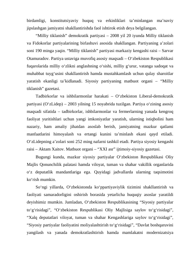 birdamligi,  konstitutsiyaviy  huquq  va  erkinliklari  ta’minlangan  ma’naviy
jipslashgan jamiyatni shakllantirishda faol ishtirok etish deya belgilangan.
“Milliy tiklanish” demokratik partiyasi – 2008 yil 20 iyunda Milliy tiklanish
va Fidokorlar partiyalarining birlashuvi asosida shakllangan. Partiyaning a’zolari
soni 190 minga yaqin. “Milliy tiklanish” partiyasi markaziy kengashi raisi – Sarvar
Otamuradov. Partiya ustaviga muvofiq asosiy maqsadi – O‘zbekiston Respublikasi
fuqarolarida milliy o‘zlikni anglashning o‘sishi, milliy g‘urur, vatanga sadoqat va
muhabbat tuyg‘usini shakllantirish hamda mustahkamlash uchun qulay sharoitlar
yaratish  ekanligi  ta’kidlanadi.  Siyosiy  partiyaning  matbuot  organi  –  “Milliy
tiklanish” gazetasi.
Tadbirkorlar va ishbilarmonlar harakati – O‘zbekiston Liberal-demokratik
partiyasi (O‘zLidep) – 2003 yilning 15 noyabrida tuzilgan. Partiya o‘zining asosiy
maqsadi sifatida – tadbirkorlar, ishbilarmonlar va fermerlarning yanada kengroq
faoliyat yuritishlari uchun yangi imkoniyatlar yaratish, ularning istiqbolini ham
nazariy,  ham  amaliy  jihatdan  asoslab  berish,  jamiyatning  mazkur  qatlami
manfaatlarini  himoyalash  va  ertangi  kunini  ta’minlash  ekani  qayd  etiladi.
O‘zLidepning a’zolari soni 252 ming nafarni tashkil etadi. Partiya siyosiy kengashi
raisi – Aktam Xaitov. Matbuot organi – “XXI asr” ijtimoiy-siyosiy gazetasi.
Bugungi kunda, mazkur siyosiy partiyalar O‘zbekiston Respublikasi  Oliy
Majlis Qonunchilik palatasi hamda viloyat, tuman va shahar vakillik organlarida
o‘z  deputatlik  mandantlariga  ega.  Quyidagi  jadvallarda  ularning  taqsimotini
ko‘rish mumkin.
So‘ngi yillarda, O‘zbekistonda ko‘ppartiyaviylik tizimini shakllantirish va
faoliyati  samaradorligini  oshirish  borasida  yetarlicha huquqiy asoslar  yaratildi
deyishimiz mumkin. Jumladan, O‘zbekiston Respublikasining “Siyosiy partiyalar
to‘g‘risidagi”,  “O‘zbekiston  Respublikasi  Oliy  Majlisiga  saylov  to‘g‘risidagi”,
“Xalq deputatlari viloyat, tuman va shahar Kengashlariga saylov to‘g‘risidagi”,
“Siyosiy partiyalar faoliyatini moliyalashtirish to‘g‘risidagi”, “Davlat boshqaruvini
yangilash  va  yanada  demokratlashtirish  hamda  mamlakatni  modernizatsiya
