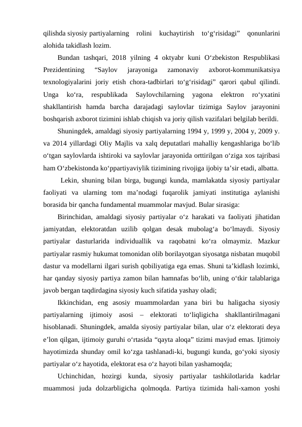 qilishda siyosiy partiyalarning  rolini  kuchaytirish  to‘g‘risidagi”  qonunlarini
alohida takidlash lozim.
Bundan  tashqari,  2018  yilning  4  oktyabr  kuni  O‘zbekiston  Respublikasi
Prezidentining  “Saylov  jarayoniga  zamonaviy  axborot-kommunikatsiya
texnologiyalarini joriy etish chora-tadbirlari to‘g‘risidagi” qarori qabul qilindi.
Unga  ko‘ra,  respublikada  Saylovchilarning  yagona  elektron  ro‘yxatini
shakllantirish  hamda  barcha  darajadagi  saylovlar  tizimiga  Saylov  jarayonini
boshqarish axborot tizimini ishlab chiqish va joriy qilish vazifalari belgilab berildi.
Shuningdek, amaldagi siyosiy partiyalarning 1994 y, 1999 y, 2004 y, 2009 y.
va 2014 yillardagi Oliy Majlis va xalq deputatlari mahalliy kengashlariga bo‘lib
o‘tgan saylovlarda ishtiroki va saylovlar jarayonida orttirilgan o‘ziga xos tajribasi
ham O‘zbekistonda ko‘ppartiyaviylik tizimining rivojiga ijobiy ta’sir etadi, albatta.
 Lekin, shuning bilan birga, bugungi kunda, mamlakatda siyosiy partiyalar
faoliyati  va  ularning  tom  ma’nodagi  fuqarolik  jamiyati  institutiga  aylanishi
borasida bir qancha fundamental muammolar mavjud. Bular sirasiga:
Birinchidan, amaldagi siyosiy partiyalar o‘z harakati va faoliyati jihatidan
jamiyatdan,  elektoratdan  uzilib  qolgan  desak  mubolag‘a  bo‘lmaydi.  Siyosiy
partiyalar  dasturlarida  individuallik  va  raqobatni  ko‘ra  olmaymiz.  Mazkur
partiyalar rasmiy hukumat tomonidan olib borilayotgan siyosatga nisbatan muqobil
dastur va modellarni ilgari surish qobiliyatiga ega emas. Shuni ta’kidlash lozimki,
har qanday siyosiy partiya zamon bilan hamnafas bo‘lib, uning o‘tkir talablariga
javob bergan taqdirdagina siyosiy kuch sifatida yashay oladi;
Ikkinchidan,  eng  asosiy  muammolardan  yana  biri  bu  haligacha  siyosiy
partiyalarning  ijtimoiy  asosi  –  elektorati  to‘liqligicha  shakllantirilmagani
hisoblanadi. Shuningdek, amalda siyosiy partiyalar bilan, ular o‘z elektorati deya
e’lon qilgan, ijtimoiy guruhi o‘rtasida “qayta aloqa” tizimi mavjud emas. Ijtimoiy
hayotimizda shunday omil ko‘zga tashlanadi-ki, bugungi kunda, go‘yoki siyosiy
partiyalar o‘z hayotida, elektorat esa o‘z hayoti bilan yashamoqda;
Uchinchidan,  hozirgi  kunda,  siyosiy  partiyalar  tashkilotlarida  kadrlar
muammosi  juda  dolzarbligicha  qolmoqda.  Partiya  tizimida  hali-xamon  yoshi
