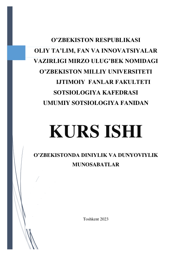  
 
 
 
O’ZBEKISTON RESPUBLIKASI 
OLIY TA’LIM, FAN VA INNOVATSIYALAR 
VAZIRLIGI MIRZO ULUG’BEK NOMIDAGI   
O’ZBЕKISТОN МILLIY UNIVERSITETI 
IJТIМОIY  FАNLAR FАКULТЕТI 
SOTSIOLOGIYA KAFEDRASI 
UMUMIY SOTSIOLOGIYA FANIDAN 
 
KURS ISHI 
O’ZBEKISTONDA DINIYLIK VA DUNYOVIYLIK 
MUNOSABATLAR 
 
 
 
 
 
 
 
Toshkent 2023 
 
