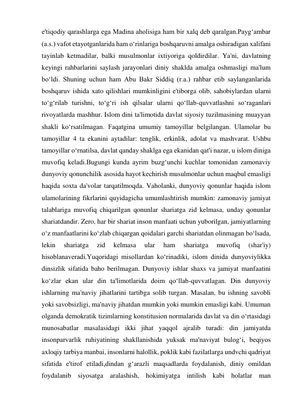 e'tiqodiy qarashlarga ega Madina aholisiga ham bir xalq deb qaralgan.Payg‘ambar 
(a.s.) vafot etayotganlarida ham o‘rinlariga boshqaruvni amalga oshiradigan xalifani 
tayinlab ketmadilar, balki musulmonlar ixtiyoriga qoldirdilar. Ya'ni, davlatning 
keyingi rahbarlarini saylash jarayonlari diniy shaklda amalga oshmasligi ma'lum 
bo‘ldi. Shuning uchun ham Abu Bakr Siddiq (r.a.) rahbar etib saylanganlarida 
boshqaruv ishida xato qilishlari mumkinligini e'tiborga olib, sahobiylardan ularni 
to‘g‘rilab turishni, to‘g‘ri ish qilsalar ularni qo‘llab-quvvatlashni so‘raganlari 
rivoyatlarda mashhur. Islom dini ta'limotida davlat siyosiy tuzilmasining muayyan 
shakli ko‘rsatilmagan. Faqatgina umumiy tamoyillar belgilangan. Ulamolar bu 
tamoyillar 4 ta ekanini aytadilar: tenglik, erkinlik, adolat va mashvarat. Ushbu 
tamoyillar o‘rnatilsa, davlat qanday shaklga ega ekanidan qat'i nazar, u islom diniga 
muvofiq keladi.Bugungi kunda ayrim buzg‘unchi kuchlar tomonidan zamonaviy 
dunyoviy qonunchilik asosida hayot kechirish musulmonlar uchun maqbul emasligi 
haqida soxta da'volar tarqatilmoqda. Vaholanki, dunyoviy qonunlar haqida islom 
ulamolarining fikrlarini quyidagicha umumlashtirish mumkin: zamonaviy jamiyat 
talablariga muvofiq chiqarilgan qonunlar shariatga zid kelmasa, unday qonunlar 
shariatdandir. Zero, har bir shariat inson manfaati uchun yuborilgan, jamiyatlarning 
o‘z manfaatlarini ko‘zlab chiqargan qoidalari garchi shariatdan olinmagan bo‘lsada, 
lekin 
shariatga 
zid 
kelmasa 
ular 
ham 
shariatga 
muvofiq 
(shar'iy) 
hisoblanaveradi.Yuqoridagi misollardan ko‘rinadiki, islom dinida dunyoviylikka 
dinsizlik sifatida baho berilmagan. Dunyoviy ishlar shaxs va jamiyat manfaatini 
ko‘zlar ekan ular din ta'limotlarida doim qo‘llab-quvvatlagan. Din dunyoviy 
ishlarning ma'naviy jihatlarini tartibga solib turgan. Masalan, bu ishning savobli 
yoki savobsizligi, ma'naviy jihatdan mumkin yoki mumkin emasligi kabi. Umuman 
olganda demokratik tizimlarning konstitusion normalarida davlat va din o‘rtasidagi 
munosabatlar masalasidagi ikki jihat yaqqol ajralib turadi: din jamiyatda 
insonparvarlik ruhiyatining shakllanishida yuksak ma'naviyat bulog‘i, beqiyos 
axloqiy tarbiya manbai, insonlarni halollik, poklik kabi fazilatlarga undvchi qadriyat 
sifatida e'tirof etiladi,dindan g‘arazli maqsadlarda foydalanish, diniy omildan 
foydalanib siyosatga aralashish, hokimiyatga intilish kabi holatlar man 
