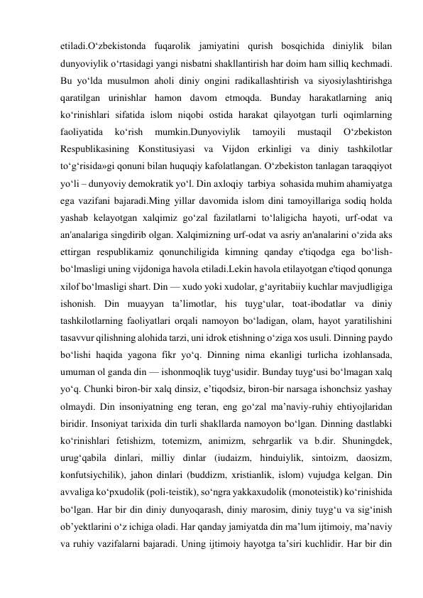 etiladi.O‘zbekistonda fuqarolik jamiyatini qurish bosqichida diniylik bilan 
dunyoviylik o‘rtasidagi yangi nisbatni shakllantirish har doim ham silliq kechmadi. 
Bu yo‘lda musulmon aholi diniy ongini radikallashtirish va siyosiylashtirishga 
qaratilgan urinishlar hamon davom etmoqda. Bunday harakatlarning aniq 
ko‘rinishlari sifatida islom niqobi ostida harakat qilayotgan turli oqimlarning 
faoliyatida 
ko‘rish 
mumkin.Dunyoviylik 
tamoyili 
mustaqil 
O‘zbekiston 
Respublikasining Konstitusiyasi va Vijdon erkinligi va diniy tashkilotlar 
to‘g‘risida»gi qonuni bilan huquqiy kafolatlangan. O‘zbekiston tanlagan taraqqiyot 
yo‘li – dunyoviy demokratik yo‘l. Din axloqiy  tarbiya  sohasida muhim ahamiyatga 
ega vazifani bajaradi.Ming yillar davomida islom dini tamoyillariga sodiq holda 
yashab kelayotgan xalqimiz go‘zal fazilatlarni to‘laligicha hayoti, urf-odat va 
an'analariga singdirib olgan. Xalqimizning urf-odat va asriy an'analarini o‘zida aks 
ettirgan respublikamiz qonunchiligida kimning qanday e'tiqodga ega bo‘lish-
bo‘lmasligi uning vijdoniga havola etiladi.Lekin havola etilayotgan e'tiqod qonunga 
xilof bo‘lmasligi shart. Din — xudo yoki xudolar, gʻayritabiiy kuchlar mavjudligiga 
ishonish. Din muayyan taʼlimotlar, his tuygʻular, toat-ibodatlar va diniy 
tashkilotlarning faoliyatlari orqali namoyon boʻladigan, olam, hayot yaratilishini 
tasavvur qilishning alohida tarzi, uni idrok etishning oʻziga xos usuli. Dinning paydo 
boʻlishi haqida yagona fikr yoʻq. Dinning nima ekanligi turlicha izohlansada, 
umuman ol ganda din — ishonmoqlik tuygʻusidir. Bunday tuygʻusi boʻlmagan xalq 
yoʻq. Chunki biron-bir xalq dinsiz, eʼtiqodsiz, biron-bir narsaga ishonchsiz yashay 
olmaydi. Din insoniyatning eng teran, eng goʻzal maʼnaviy-ruhiy ehtiyojlaridan 
biridir. Insoniyat tarixida din turli shakllarda namoyon boʻlgan. Dinning dastlabki 
koʻrinishlari fetishizm, totemizm, animizm, sehrgarlik va b.dir. Shuningdek, 
urugʻqabila dinlari, milliy dinlar (iudaizm, hinduiylik, sintoizm, daosizm, 
konfutsiychilik), jahon dinlari (buddizm, xristianlik, islom) vujudga kelgan. Din 
avvaliga koʻpxudolik (poli-teistik), soʻngra yakkaxudolik (monoteistik) koʻrinishida 
boʻlgan. Har bir din diniy dunyoqarash, diniy marosim, diniy tuygʻu va sigʻinish 
obʼyektlarini oʻz ichiga oladi. Har qanday jamiyatda din maʼlum ijtimoiy, maʼnaviy 
va ruhiy vazifalarni bajaradi. Uning ijtimoiy hayotga taʼsiri kuchlidir. Har bir din 
