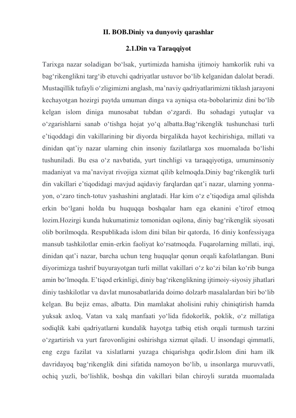 II. BOB.Diniy va dunyoviy qarashlar 
2.1.Din va Taraqqiyot 
Tarixga nazar soladigan boʻlsak, yurtimizda hamisha ijtimoiy hamkorlik ruhi va 
bagʻrikenglikni targʻib etuvchi qadriyatlar ustuvor boʻlib kelganidan dalolat beradi. 
Mustaqillik tufayli oʻzligimizni anglash, maʼnaviy qadriyatlarimizni tiklash jarayoni 
kechayotgan hozirgi paytda umuman dinga va ayniqsa ota-bobolarimiz dini boʻlib 
kelgan islom diniga munosabat tubdan oʻzgardi. Bu sohadagi yutuqlar va 
oʻzgarishlarni sanab oʻtishga hojat yoʻq albatta.Bagʻrikenglik tushunchasi turli 
eʼtiqoddagi din vakillarining bir diyorda birgalikda hayot kechirishiga, millati va 
dinidan qatʼiy nazar ularning chin insoniy fazilatlarga xos muomalada boʻlishi 
tushuniladi. Bu esa oʻz navbatida, yurt tinchligi va taraqqiyotiga, umuminsoniy 
madaniyat va maʼnaviyat rivojiga xizmat qilib kelmoqda.Diniy bagʻrikenglik turli 
din vakillari eʼtiqodidagi mavjud aqidaviy farqlardan qatʼi nazar, ularning yonma-
yon, oʻzaro tinch-totuv yashashini anglatadi. Har kim oʻz eʼtiqodiga amal qilishda 
erkin boʻlgani holda bu huquqqa boshqalar ham ega ekanini eʼtirof etmoq 
lozim.Hozirgi kunda hukumatimiz tomonidan oqilona, diniy bagʻrikenglik siyosati 
olib borilmoqda. Respublikada islom dini bilan bir qatorda, 16 diniy konfessiyaga 
mansub tashkilotlar emin-erkin faoliyat koʻrsatmoqda. Fuqarolarning millati, irqi, 
dinidan qatʼi nazar, barcha uchun teng huquqlar qonun orqali kafolatlangan. Buni 
diyorimizga tashrif buyurayotgan turli millat vakillari oʻz koʻzi bilan koʻrib bunga 
amin boʻlmoqda. Eʼtiqod erkinligi, diniy bagʻrikenglikning ijtimoiy-siyosiy jihatlari 
diniy tashkilotlar va davlat munosabatlarida doimo dolzarb masalalardan biri boʻlib 
kelgan. Bu bejiz emas, albatta. Din mamlakat aholisini ruhiy chiniqtirish hamda 
yuksak axloq, Vatan va xalq manfaati yoʻlida fidokorlik, poklik, oʻz millatiga 
sodiqlik kabi qadriyatlarni kundalik hayotga tatbiq etish orqali turmush tarzini 
oʻzgartirish va yurt farovonligini oshirishga xizmat qiladi. U insondagi qimmatli, 
eng ezgu fazilat va xislatlarni yuzaga chiqarishga qodir.Islom dini ham ilk 
davridayoq bagʻrikenglik dini sifatida namoyon boʻlib, u insonlarga muruvvatli, 
ochiq yuzli, boʻlishlik, boshqa din vakillari bilan chiroyli suratda muomalada 
