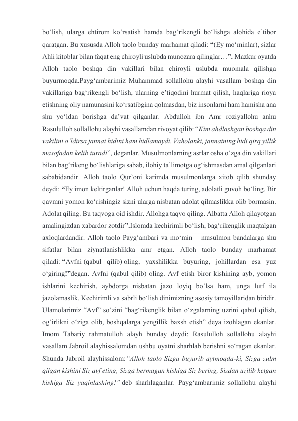 boʻlish, ularga ehtirom koʻrsatish hamda bagʻrikengli boʻlishga alohida eʼtibor 
qaratgan. Bu xususda Alloh taolo bunday marhamat qiladi: “(Ey moʻminlar), sizlar 
Ahli kitoblar bilan faqat eng chiroyli uslubda munozara qilinglar…”. Mazkur oyatda 
Alloh taolo boshqa din vakillari bilan chiroyli uslubda muomala qilishga 
buyurmoqda.Paygʻambarimiz Muhammad sollallohu alayhi vasallam boshqa din 
vakillariga bagʻrikengli boʻlish, ularning eʼtiqodini hurmat qilish, haqlariga rioya 
etishning oliy namunasini koʻrsatibgina qolmasdan, biz insonlarni ham hamisha ana 
shu yoʻldan borishga daʼvat qilganlar. Abdulloh ibn Amr roziyallohu anhu 
Rasululloh sollallohu alayhi vasallamdan rivoyat qilib: “Kim ahdlashgan boshqa din 
vakilini oʻldirsa jannat hidini ham hidlamaydi. Vaholanki, jannatning hidi qirq yillik 
masofadan kelib turadi”, deganlar. Musulmonlarning asrlar osha oʻzga din vakillari 
bilan bagʻrikeng boʻlishlariga sabab, ilohiy taʼlimotga ogʻishmasdan amal qilganlari 
sababidandir. Alloh taolo Qurʼoni karimda musulmonlarga xitob qilib shunday 
deydi: “Ey imon keltirganlar! Alloh uchun haqda turing, adolatli guvoh boʻling. Bir 
qavmni yomon koʻrishingiz sizni ularga nisbatan adolat qilmaslikka olib bormasin. 
Adolat qiling. Bu taqvoga oid ishdir. Allohga taqvo qiling. Albatta Alloh qilayotgan 
amalingizdan xabardor zotdir”.Islomda kechirimli boʻlish, bagʻrikenglik maqtalgan 
axloqlardandir. Alloh taolo Paygʻambari va moʻmin – musulmon bandalarga shu 
sifatlar bilan ziynatlanishlikka amr etgan. Alloh taolo bunday marhamat 
qiladi: “Avfni (qabul qilib) oling, yaxshilikka buyuring, johillardan esa yuz 
oʻgiring!”degan. Avfni (qabul qilib) oling. Avf etish biror kishining ayb, yomon 
ishlarini kechirish, aybdorga nisbatan jazo loyiq boʻlsa ham, unga lutf ila 
jazolamaslik. Kechirimli va sabrli boʻlish dinimizning asosiy tamoyillaridan biridir. 
Ulamolarimiz “Avf” soʻzini “bagʻrikenglik bilan oʻzgalarning uzrini qabul qilish, 
ogʻirlikni oʻziga olib, boshqalarga yengillik baxsh etish” deya izohlagan ekanlar. 
Imom Tabariy rahmatulloh alayh bunday deydi: Rasululloh sollallohu alayhi 
vasallam Jabroil alayhissalomdan ushbu oyatni sharhlab berishni soʻragan ekanlar. 
Shunda Jabroil alayhissalom:“Alloh taolo Sizga buyurib aytmoqda-ki, Sizga zulm 
qilgan kishini Siz avf eting, Sizga bermagan kishiga Siz bering, Sizdan uzilib ketgan 
kishiga Siz yaqinlashing!” deb sharhlaganlar. Paygʻambarimiz sollallohu alayhi 
