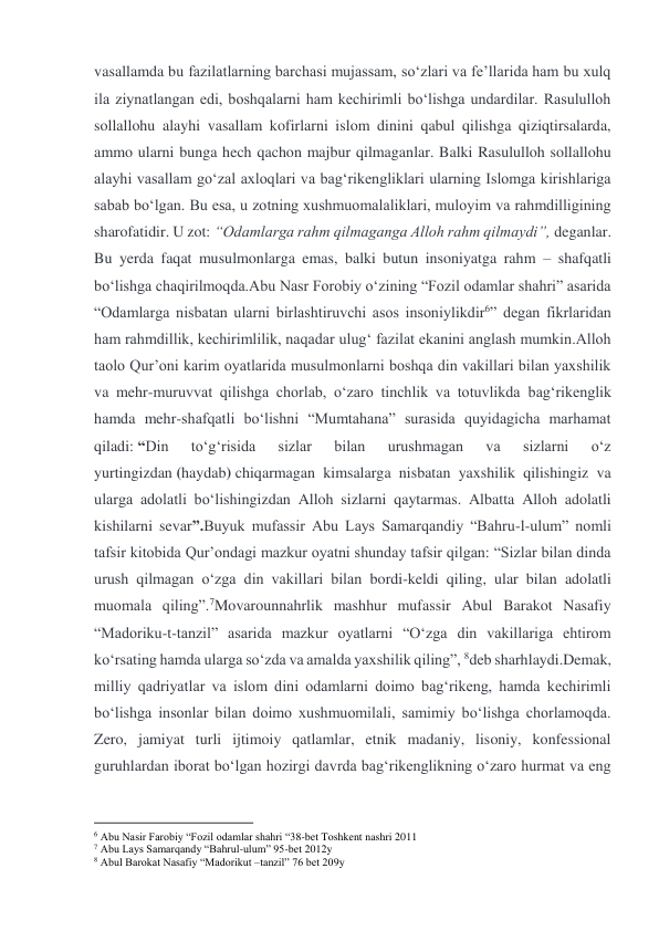 vasallamda bu fazilatlarning barchasi mujassam, soʻzlari va feʼllarida ham bu xulq 
ila ziynatlangan edi, boshqalarni ham kechirimli boʻlishga undardilar. Rasululloh 
sollallohu alayhi vasallam kofirlarni islom dinini qabul qilishga qiziqtirsalarda, 
ammo ularni bunga hech qachon majbur qilmaganlar. Balki Rasululloh sollallohu 
alayhi vasallam goʻzal axloqlari va bagʻrikengliklari ularning Islomga kirishlariga 
sabab boʻlgan. Bu esa, u zotning xushmuomalaliklari, muloyim va rahmdilligining 
sharofatidir. U zot: “Odamlarga rahm qilmaganga Alloh rahm qilmaydi”, deganlar. 
Bu yerda faqat musulmonlarga emas, balki butun insoniyatga rahm – shafqatli 
boʻlishga chaqirilmoqda.Abu Nasr Forobiy oʻzining “Fozil odamlar shahri” asarida 
“Odamlarga nisbatan ularni birlashtiruvchi asos insoniylikdir6” degan fikrlaridan 
ham rahmdillik, kechirimlilik, naqadar ulugʻ fazilat ekanini anglash mumkin.Alloh 
taolo Qurʼoni karim oyatlarida musulmonlarni boshqa din vakillari bilan yaxshilik 
va mehr-muruvvat qilishga chorlab, oʻzaro tinchlik va totuvlikda bagʻrikenglik 
hamda mehr-shafqatli boʻlishni “Mumtahana” surasida quyidagicha marhamat 
qiladi: “Din 
toʻgʻrisida 
sizlar 
bilan 
urushmagan 
va 
sizlarni 
oʻz 
yurtingizdan (haydab) chiqarmagan kimsalarga nisbatan yaxshilik qilishingiz va 
ularga adolatli boʻlishingizdan Alloh sizlarni qaytarmas. Albatta Alloh adolatli 
kishilarni sevar”.Buyuk mufassir Abu Lays Samarqandiy “Bahru-l-ulum” nomli 
tafsir kitobida Qurʼondagi mazkur oyatni shunday tafsir qilgan: “Sizlar bilan dinda 
urush qilmagan oʻzga din vakillari bilan bordi-keldi qiling, ular bilan adolatli 
muomala qiling”.7Movarounnahrlik mashhur mufassir Abul Barakot Nasafiy 
“Madoriku-t-tanzil” asarida mazkur oyatlarni “Oʻzga din vakillariga ehtirom 
koʻrsating hamda ularga soʻzda va amalda yaxshilik qiling”, 8deb sharhlaydi.Demak, 
milliy qadriyatlar va islom dini odamlarni doimo bagʻrikeng, hamda kechirimli 
boʻlishga insonlar bilan doimo xushmuomilali, samimiy boʻlishga chorlamoqda. 
Zero, jamiyat turli ijtimoiy qatlamlar, etnik madaniy, lisoniy, konfessional 
guruhlardan iborat boʻlgan hozirgi davrda bagʻrikenglikning oʻzaro hurmat va eng 
                                           
6 Abu Nasir Farobiy “Fozil odamlar shahri “38-bet Toshkent nashri 2011 
7 Abu Lays Samarqandy “Bahrul-ulum” 95-bet 2012y 
8 Abul Barokat Nasafiy “Madorikut –tanzil” 76 bet 209y 
