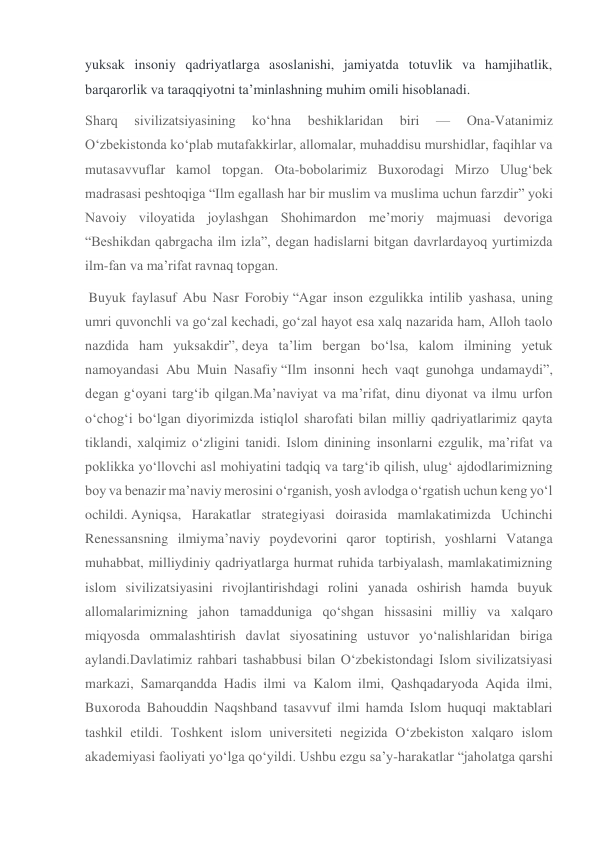 yuksak insoniy qadriyatlarga asoslanishi, jamiyatda totuvlik va hamjihatlik, 
barqarorlik va taraqqiyotni taʼminlashning muhim omili hisoblanadi.  
Sharq 
sivilizatsiyasining 
ko‘hna 
beshiklaridan 
biri 
— 
Ona-Vatanimiz 
O‘zbekistonda ko‘plab mutafakkirlar, allomalar, muhaddisu murshidlar, faqihlar va 
mutasavvuflar kamol topgan. Ota-bobolarimiz Buxorodagi Mirzo Ulug‘bek 
madrasasi peshtoqiga “Ilm egallash har bir muslim va muslima uchun farzdir” yoki 
Navoiy viloyatida joylashgan Shohimardon me’moriy majmuasi devoriga 
“Beshikdan qabrgacha ilm izla”, degan hadislarni bitgan davrlardayoq yurtimizda 
ilm-fan va ma’rifat ravnaq topgan. 
 Buyuk faylasuf Abu Nasr Forobiy “Agar inson ezgulikka intilib yashasa, uning 
umri quvonchli va go‘zal kechadi, go‘zal hayot esa xalq nazarida ham, Alloh taolo 
nazdida ham yuksakdir”, deya ta’lim bergan bo‘lsa, kalom ilmining yetuk 
namoyandasi Abu Muin Nasafiy “Ilm insonni hech vaqt gunohga undamaydi”, 
degan g‘oyani targ‘ib qilgan.Ma’naviyat va ma’rifat, dinu diyonat va ilmu urfon 
o‘chog‘i bo‘lgan diyorimizda istiqlol sharofati bilan milliy qadriyatlarimiz qayta 
tiklandi, xalqimiz o‘zligini tanidi. Islom dinining insonlarni ezgulik, ma’rifat va 
poklikka yo‘llovchi asl mohiyatini tadqiq va targ‘ib qilish, ulug‘ ajdodlarimizning 
boy va benazir ma’naviy merosini o‘rganish, yosh avlodga o‘rgatish uchun keng yo‘l 
ochildi. Ayniqsa, Harakatlar strategiyasi doirasida mamlakatimizda Uchinchi 
Renessansning ilmiyma’naviy poydevorini qaror toptirish, yoshlarni Vatanga 
muhabbat, milliydiniy qadriyatlarga hurmat ruhida tarbiyalash, mamlakatimizning 
islom sivilizatsiyasini rivojlantirishdagi rolini yanada oshirish hamda buyuk 
allomalarimizning jahon tamadduniga qo‘shgan hissasini milliy va xalqaro 
miqyosda ommalashtirish davlat siyosatining ustuvor yo‘nalishlaridan biriga 
aylandi.Davlatimiz rahbari tashabbusi bilan O‘zbekistondagi Islom sivilizatsiyasi 
markazi, Samarqandda Hadis ilmi va Kalom ilmi, Qashqadaryoda Aqida ilmi, 
Buxoroda Bahouddin Naqshband tasavvuf ilmi hamda Islom huquqi maktablari 
tashkil etildi. Toshkent islom universiteti negizida O‘zbekiston xalqaro islom 
akademiyasi faoliyati yo‘lga qo‘yildi. Ushbu ezgu sa’y-harakatlar “jaholatga qarshi 
