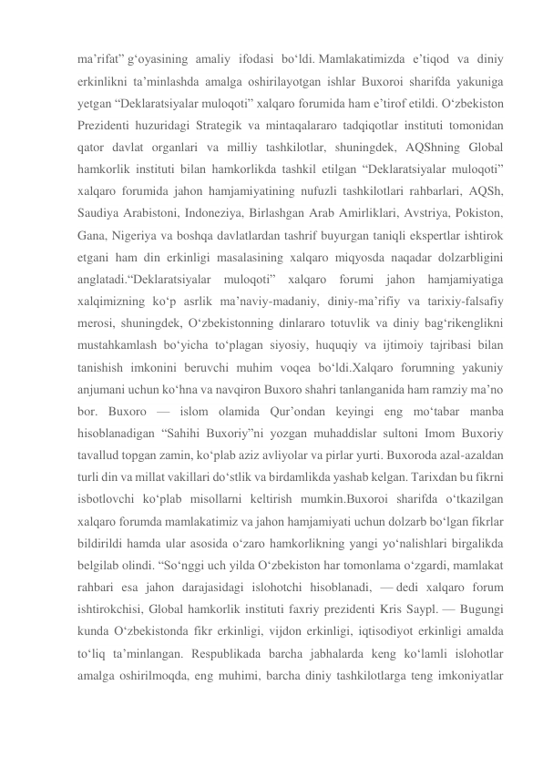 ma’rifat” g‘oyasining amaliy ifodasi bo‘ldi. Mamlakatimizda e’tiqod va diniy 
erkinlikni ta’minlashda amalga oshirilayotgan ishlar Buxoroi sharifda yakuniga 
yetgan “Deklaratsiyalar muloqoti” xalqaro forumida ham e’tirof etildi. O‘zbekiston 
Prezidenti huzuridagi Strategik va mintaqalararo tadqiqotlar instituti tomonidan 
qator davlat organlari va milliy tashkilotlar, shuningdek, AQShning Global 
hamkorlik instituti bilan hamkorlikda tashkil etilgan “Deklaratsiyalar muloqoti” 
xalqaro forumida jahon hamjamiyatining nufuzli tashkilotlari rahbarlari, AQSh, 
Saudiya Arabistoni, Indoneziya, Birlashgan Arab Amirliklari, Avstriya, Pokiston, 
Gana, Nigeriya va boshqa davlatlardan tashrif buyurgan taniqli ekspertlar ishtirok 
etgani ham din erkinligi masalasining xalqaro miqyosda naqadar dolzarbligini 
anglatadi.“Deklaratsiyalar muloqoti” xalqaro forumi jahon hamjamiyatiga 
xalqimizning ko‘p asrlik ma’naviy-madaniy, diniy-ma’rifiy va tarixiy-falsafiy 
merosi, shuningdek, O‘zbekistonning dinlararo totuvlik va diniy bag‘rikenglikni 
mustahkamlash bo‘yicha to‘plagan siyosiy, huquqiy va ijtimoiy tajribasi bilan 
tanishish imkonini beruvchi muhim voqea bo‘ldi.Xalqaro forumning yakuniy 
anjumani uchun ko‘hna va navqiron Buxoro shahri tanlanganida ham ramziy ma’no 
bor. Buxoro — islom olamida Qur’ondan keyingi eng mo‘tabar manba 
hisoblanadigan “Sahihi Buxoriy”ni yozgan muhaddislar sultoni Imom Buxoriy 
tavallud topgan zamin, ko‘plab aziz avliyolar va pirlar yurti. Buxoroda azal-azaldan 
turli din va millat vakillari do‘stlik va birdamlikda yashab kelgan. Tarixdan bu fikrni 
isbotlovchi ko‘plab misollarni keltirish mumkin.Buxoroi sharifda o‘tkazilgan 
xalqaro forumda mamlakatimiz va jahon hamjamiyati uchun dolzarb bo‘lgan fikrlar 
bildirildi hamda ular asosida o‘zaro hamkorlikning yangi yo‘nalishlari birgalikda 
belgilab olindi. “So‘nggi uch yilda O‘zbekiston har tomonlama o‘zgardi, mamlakat 
rahbari esa jahon darajasidagi islohotchi hisoblanadi, — dedi xalqaro forum 
ishtirokchisi, Global hamkorlik instituti faxriy prezidenti Kris Saypl. — Bugungi 
kunda O‘zbekistonda fikr erkinligi, vijdon erkinligi, iqtisodiyot erkinligi amalda 
to‘liq ta’minlangan. Respublikada barcha jabhalarda keng ko‘lamli islohotlar 
amalga oshirilmoqda, eng muhimi, barcha diniy tashkilotlarga teng imkoniyatlar 
