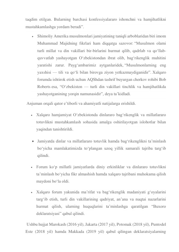 taqdim etilgan. Bularning barchasi konfessiyalararo ishonchni va hamjihatlikni 
mustahkamlashga yordam beradi”. 
 Shimoliy Amerika musulmonlari jamiyatining taniqli arboblaridan biri imom 
Muhammad Majidning fikrlari ham diqqatga sazovor: “Musulmon olami 
turli millat va din vakillari bir-birlarini hurmat qilib, qadrlab va qo‘llab-
quvvatlab yashayotgan O‘zbekistondan ibrat olib, bag‘rikenglik muhitini 
yaratishi zarur. Payg‘ambarimiz aytganlaridek, “Musulmonlarning eng 
yaxshisi — tili va qo‘li bilan birovga ziyon yetkazmaydiganidir”. Xalqaro 
forumda ishtirok etish uchun AQShdan tashrif buyurgan cherkov rohibi Bob 
Roberts esa, “O‘zbekiston — turli din vakillari tinchlik va hamjihatlikda 
yashayotganining yorqin namunasidir”, deya ta’kidladi. 
 Anjuman orqali qator e’tiborli va ahamiyatli natijalarga erishildi. 
 Xalqaro hamjamiyat O‘zbekistonda dinlararo bag‘rikenglik va millatlararo 
totuvlikni mustahkamlash sohasida amalga oshirilayotgan islohotlar bilan 
yaqindan tanishtirildi. 
 Jamiyatda dinlar va millatlararo totuvlik hamda bag‘rikenglikni ta’minlash 
bo‘yicha mamlakatimizda to‘plangan uzoq yillik samarali tajriba targ‘ib 
qilindi. 
 Forum ko‘p millatli jamiyatlarda diniy erkinliklar va dinlararo totuvlikni 
ta’minlash bo‘yicha fikr almashish hamda xalqaro tajribani muhokama qilish 
maydoni bo‘la oldi. 
 Xalqaro forum yakunida ma’rifat va bag‘rikenglik madaniyati g‘oyalarini 
targ‘ib etish, turli din vakillarining qadriyat, an’ana va nuqtai nazarlarini 
hurmat qilish, ularning huquqlarini ta’minlashga qaratilgan “Buxoro 
deklaratsiyasi” qabul qilindi. 
 Ushbu hujjat Marokash (2016 yil), Jakarta (2017 yil), Potomak (2018 yil), Puntodel 
Este (2018 yil) hamda Makkada (2019 yil) qabul qilingan deklaratsiyalarning 
