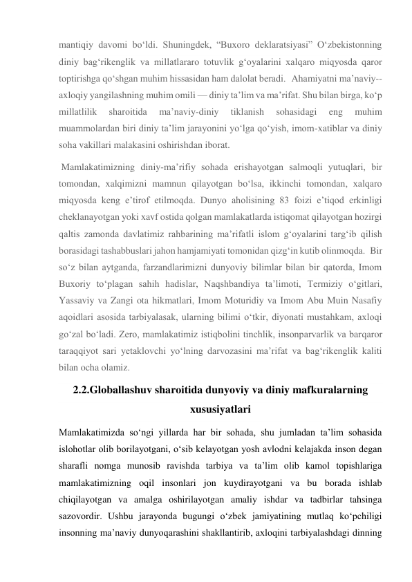 mantiqiy davomi bo‘ldi. Shuningdek, “Buxoro deklaratsiyasi” O‘zbekistonning 
diniy bag‘rikenglik va millatlararo totuvlik g‘oyalarini xalqaro miqyosda qaror 
toptirishga qo‘shgan muhim hissasidan ham dalolat beradi. Ahamiyatni ma’naviy--
axloqiy yangilashning muhim omili — diniy ta’lim va ma’rifat. Shu bilan birga, ko‘p 
millatlilik 
sharoitida 
ma’naviy-diniy 
tiklanish 
sohasidagi 
eng 
muhim 
muammolardan biri diniy ta’lim jarayonini yo‘lga qo‘yish, imom-xatiblar va diniy 
soha vakillari malakasini oshirishdan iborat. 
 Mamlakatimizning diniy-ma’rifiy sohada erishayotgan salmoqli yutuqlari, bir 
tomondan, xalqimizni mamnun qilayotgan bo‘lsa, ikkinchi tomondan, xalqaro 
miqyosda keng e’tirof etilmoqda. Dunyo aholisining 83 foizi e’tiqod erkinligi 
cheklanayotgan yoki xavf ostida qolgan mamlakatlarda istiqomat qilayotgan hozirgi 
qaltis zamonda davlatimiz rahbarining ma’rifatli islom g‘oyalarini targ‘ib qilish 
borasidagi tashabbuslari jahon hamjamiyati tomonidan qizg‘in kutib olinmoqda. Bir 
so‘z bilan aytganda, farzandlarimizni dunyoviy bilimlar bilan bir qatorda, Imom 
Buxoriy to‘plagan sahih hadislar, Naqshbandiya ta’limoti, Termiziy o‘gitlari, 
Yassaviy va Zangi ota hikmatlari, Imom Moturidiy va Imom Abu Muin Nasafiy 
aqoidlari asosida tarbiyalasak, ularning bilimi o‘tkir, diyonati mustahkam, axloqi 
go‘zal bo‘ladi. Zero, mamlakatimiz istiqbolini tinchlik, insonparvarlik va barqaror 
taraqqiyot sari yetaklovchi yo‘lning darvozasini ma’rifat va bag‘rikenglik kaliti 
bilan ocha olamiz. 
2.2.Globallashuv sharoitida dunyoviy va diniy mafkuralarning    
xususiyatlari 
Mamlakatimizda so‘ngi yillarda har bir sohada, shu jumladan ta’lim sohasida 
islohotlar olib borilayotgani, o‘sib kelayotgan yosh avlodni kelajakda inson degan 
sharafli nomga munosib ravishda tarbiya va ta’lim olib kamol topishlariga 
mamlakatimizning oqil insonlari jon kuydirayotgani va bu borada ishlab 
chiqilayotgan va amalga oshirilayotgan amaliy ishdar va tadbirlar tahsinga 
sazovordir. Ushbu jarayonda bugungi o‘zbek jamiyatining mutlaq ko‘pchiligi 
insonning ma’naviy dunyoqarashini shakllantirib, axloqini tarbiyalashdagi dinning 
