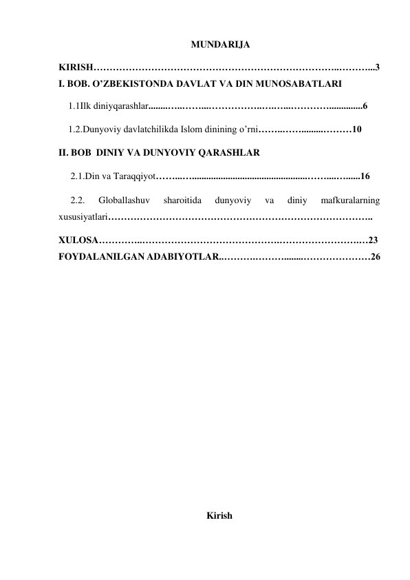  MUNDARIJA 
KIRISH…………………………………………………………………..………...3           
I. BOB. O’ZBEKISTONDA DAVLAT VA DIN MUNOSABATLARI 
    1.1Ilk diniyqarashlar........…..……...……………..….…...…………..............6 
    1.2.Dunyoviy davlatchilikda Islom dinining o’rni……..…….........………10 
II. BOB  DINIY VA DUNYOVIY QARASHLAR 
     2.1.Din va Taraqqiyot……...…................................................……....…......16 
     2.2. 
Globallashuv 
sharoitida 
dunyoviy 
va 
diniy 
mafkuralarning    
xususiyatlari……………………………………………………………………….. 
XULOSA…………..…………………………………….…………………….…23
FOYDALANILGAN ADABIYOTLAR..……….………........…………………26 
 
 
 
 
 
                                     
                               
 
 
 
Kirish 
