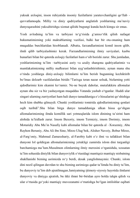 yuksak axloqini, inson ruhiyatida insoniy fazilatlarni yaratuvchanligini qo‘llab - 
quvvatlamoqda. Milliy va diniy qadriyatlarni anglatish yoshlarning ma’naviy 
dunyoqarashini yuksaltirishga xizmat qilishi bugungi kunda hech kimga sir emas. 
Yosh avlodning ta’lim va tarbiyasi to‘g‘risida g‘amxo‘rlik qilish nafaqat 
hukumatimizning yoki maktablarning vazifasi, balki har bir ota-onaning ham 
muqaddas burchlaridan hisoblanadi. Albatta, farzandlarimizni komil inson qilib, 
ilmli qilib tarbiyalashimiz kerak. Farzandlarimizning ilmiy saviyalari, kasbu 
hunarlari bilan bir qatorda axloqiy fazilatlari ham o‘sib borishi zarur. Shu jumladan, 
yoshlarimizning ta’lim –tarbiyasini asriy va azaliy sharqona qadriyatlarimiz va 
mamlakatimizning milliy mafkurasi bilan uyg‘unlashtirishimiz, aynan mana shu 
o‘rinda yoshlarga diniy-axloqiy bilimlarni ta’lim berish bugunning kechiktirib 
bo‘lmas dolzarb vazifalaridan biridir.“Tarixga teran nazar solsak, bizlarning yetti 
ajdodlarimiz kim ekanini ko‘ramiz. Ne-ne buyuk daholar, mutafakkiru allomalar 
aynan shu siz va biz yashayotgan muqaddas Vatanda yashab o‘tganlar. Huddi ular 
singari ularning zurriyotlari ham hali dunyo tamadduniga o‘z hissalarini qo‘shishiga 
hech kim shubha qilmaydi. Chunki yoshlarimiz tomirida ajdodlarimizning qonlari 
oqib turibdi”.Shu bilan birga dunyo tamadduniga ulkan hissa qo‘shgan 
allomalarimizning ilmda komillik sari yetmoqlarida islom dinining ta’sirini ham 
alohida ta’kidlash zarur. Imom Buxoriy, imom Termiziy, imom Dorimiy, imom 
Moturidiy Abu Mu’in Nasafiy kabi allomalar bilan bir qatorda al –Xorazmiy, Abu 
Rayhon Beruniy, Abu Ali ibn Sino, Mirzo Ulug‘bek, Alisher Navoiy, Bobur Mirzo, 
al-Farg‘oniy, Mahmud Zamaxshariy, al-Farobiy kabi o‘z ilmi va tafakkuri bilan 
dunyoni lol qoldirgan allomalarimizning yetukligi zamirida islom dini turganligi 
barchamizga ma’lum.Musulmon olimlarning ilmiy merosini o‘rganishda, xossatan 
ta’lim sohasida diniylik bilan dunyoviylik o‘rtasidagi mantiqsiz mantiqiy nisbatning 
shakllanishi bizning asrimizda ro‘y berdi, desak yanglishmaymiz. Chunki, islom 
dini nozil qilingan davrdan to shu bizning asrimizga qadar ta’limda bu diniy ta’lim, 
bu dunyoviy ta’lim deb ajratilmagan.Jamiyatning ijtimoiy-siyosiy hayotida ilmlarni 
dunyoviy va diniyga ajratish, bu ikki ilmni bir-biridan ayro holda talqin qilish va 
ular o‘rtasida go‘yoki mantiqiy muvozanatni o‘rnatishga bo‘lgan intilishlar oqibati 
