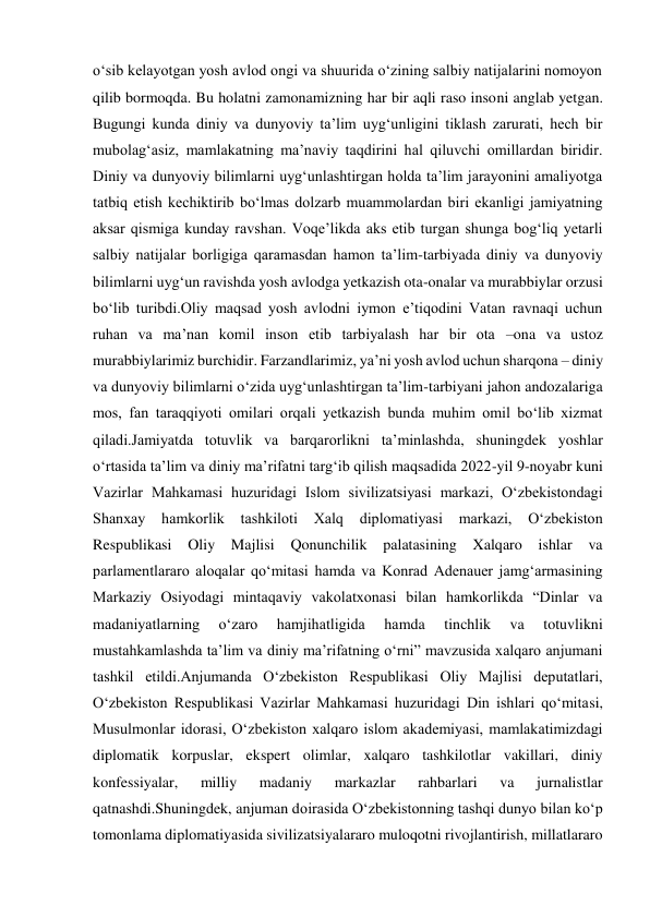 o‘sib kelayotgan yosh avlod ongi va shuurida o‘zining salbiy natijalarini nomoyon 
qilib bormoqda. Bu holatni zamonamizning har bir aqli raso insoni anglab yetgan. 
Bugungi kunda diniy va dunyoviy ta’lim uyg‘unligini tiklash zarurati, hech bir 
mubolag‘asiz, mamlakatning ma’naviy taqdirini hal qiluvchi omillardan biridir. 
Diniy va dunyoviy bilimlarni uyg‘unlashtirgan holda ta’lim jarayonini amaliyotga 
tatbiq etish kechiktirib bo‘lmas dolzarb muammolardan biri ekanligi jamiyatning 
aksar qismiga kunday ravshan. Voqe’likda aks etib turgan shunga bog‘liq yetarli 
salbiy natijalar borligiga qaramasdan hamon ta’lim-tarbiyada diniy va dunyoviy 
bilimlarni uyg‘un ravishda yosh avlodga yetkazish ota-onalar va murabbiylar orzusi 
bo‘lib turibdi.Oliy maqsad yosh avlodni iymon e’tiqodini Vatan ravnaqi uchun 
ruhan va ma’nan komil inson etib tarbiyalash har bir ota –ona va ustoz 
murabbiylarimiz burchidir. Farzandlarimiz, ya’ni yosh avlod uchun sharqona – diniy 
va dunyoviy bilimlarni o‘zida uyg‘unlashtirgan ta’lim-tarbiyani jahon andozalariga 
mos, fan taraqqiyoti omilari orqali yetkazish bunda muhim omil bo‘lib xizmat 
qiladi.Jamiyatda totuvlik va barqarorlikni taʼminlashda, shuningdek yoshlar 
oʻrtasida taʼlim va diniy maʼrifatni targʻib qilish maqsadida 2022-yil 9-noyabr kuni 
Vazirlar Mahkamasi huzuridagi Islom sivilizatsiyasi markazi, Oʻzbekistondagi 
Shanxay 
hamkorlik 
tashkiloti 
Xalq 
diplomatiyasi 
markazi, 
Oʻzbekiston 
Respublikasi Oliy Majlisi Qonunchilik palatasining Xalqaro ishlar 
va 
parlamentlararo aloqalar qoʻmitasi hamda va Konrad Adenauer jamgʻarmasining 
Markaziy Osiyodagi mintaqaviy vakolatxonasi bilan hamkorlikda “Dinlar va 
madaniyatlarning 
oʻzaro 
hamjihatligida 
hamda 
tinchlik 
va 
totuvlikni 
mustahkamlashda taʼlim va diniy maʼrifatning oʻrni” mavzusida xalqaro anjumani 
tashkil etildi.Anjumanda Oʻzbekiston Respublikasi Oliy Majlisi deputatlari, 
Oʻzbekiston Respublikasi Vazirlar Mahkamasi huzuridagi Din ishlari qoʻmitasi, 
Musulmonlar idorasi, Oʻzbekiston xalqaro islom akademiyasi, mamlakatimizdagi 
diplomatik korpuslar, ekspert olimlar, xalqaro tashkilotlar vakillari, diniy 
konfessiyalar, 
milliy 
madaniy 
markazlar 
rahbarlari 
va 
jurnalistlar 
qatnashdi.Shuningdek, anjuman doirasida Oʻzbekistonning tashqi dunyo bilan koʻp 
tomonlama diplomatiyasida sivilizatsiyalararo muloqotni rivojlantirish, millatlararo 
