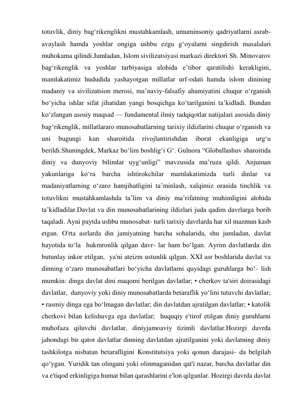 totuvlik, diniy bagʻrikenglikni mustahkamlash, umuminsoniy qadriyatlarni asrab-
avaylash hamda yoshlar ongiga ushbu ezgu gʻoyalarni singdirish masalalari 
muhokama qilindi.Jumladan, Islom sivilizatsiyasi markazi direktori Sh. Minovarov 
bagʻrikenglik va yoshlar tarbiyasiga alohida eʼtibor qaratilishi kerakligini, 
mamlakatimiz hududida yashayotgan millatlar urf-odati hamda islom dinining 
madaniy va sivilizatsion merosi, maʼnaviy-falsafiy ahamiyatini chuqur oʻrganish 
boʻyicha ishlar sifat jihatidan yangi bosqichga koʻtarilganini taʼkidladi. Bundan 
koʻzlangan asosiy maqsad — fundamental ilmiy tadqiqotlar natijalari asosida diniy 
bagʻrikenglik, millatlararo munosabatlarning tarixiy ildizlarini chuqur oʻrganish va 
uni 
bugungi 
kun 
sharoitida 
rivojlantirishdan 
iborat 
ekanligiga 
urgʻu 
berildi.Shuningdek, Markaz boʻlim boshligʻi Gʻ. Gulnora “Globallashuv sharoitida 
diniy va dunyoviy bilimlar uygʻunligi” mavzusida maʼruza qildi. Anjuman 
yakunlariga koʻra barcha ishtirokchilar mamlakatimizda turli dinlar va 
madaniyatlarning oʻzaro hamjihatligini taʼminlash, xalqimiz orasida tinchlik va 
totuvlikni mustahkamlashda taʼlim va diniy maʼrifatning muhimligini alohida 
taʼkidladilar.Davlat va din munosabatlarining ildizlari juda qadim davrlarga borib 
taqaladi. Ayni paytda ushbu munosabat- turli tarixiy davrlarda har xil mazmun kasb 
etgan. O'rta asrlarda din jamiyatning barcha sohalarida, shu jumladan, davlat 
hayotida toʻla  hukmronlik qilgan davr- lar ham boʻlgan. Ayrim davlatlarda din 
butunlay inkor etilgan,  ya'ni ateizm ustunlik qilgan. XXI asr boshlarida davlat va 
dinning oʻzaro munosabatlari boʻyicha davlatlarni quyidagi guruhlarga boʻ- lish 
mumkin: dinga davlat dini maqomi berilgan davlatlar; • cherkov ta'siri doirasidagi 
davlatlar,  dunyoviy yoki diniy munosabatlarda betaraflik yoʻlini tutuvchi davlatlar; 
• rasmiy dinga ega boʻlmagan davlatlar; din davlatdan ajratilgan davlatlar; • katolik 
cherkovi bilan kelishuvga ega davlatlar;  huquqiy e'tirof etilgan diniy guruhlarni 
muhofaza qiluvchi davlatlar, diniyjamoaviy tizimli davlatlar.Hozirgi davrda 
jahondagi bir qator davlatlar dinning davlatdan ajratilganini yoki davlatning diniy 
tashkilotga nisbatan betarafligini Konstitutsiya yoki qonun darajasi- da belgilab 
qoʻygan. Yuridik tan olingani yoki olinmaganidan qat'i nazar, barcha davlatlar din 
va e'tiqod erkinligiga humat bilan qarashlarini e'lon qilganlar. Hozirgi davrda davlat 
