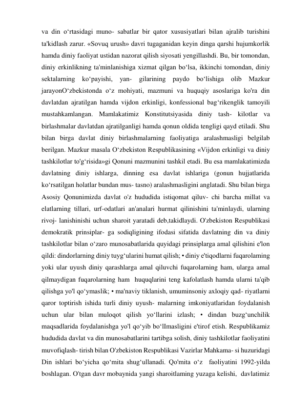 va din oʻrtasidagi muno- sabatlar bir qator xususiyatlari bilan ajralib turishini 
ta'kidlash zarur. «Sovuq urush» davri tugaganidan keyin dinga qarshi hujumkorlik 
hamda diniy faoliyat ustidan nazorat qilish siyosati yengillashdi. Bu, bir tomondan, 
diniy erkinlikning ta'minlanishiga xizmat qilgan boʻlsa, ikkinchi tomondan, diniy 
sektalarning koʻpayishi, yan- gilarining paydo boʻlishiga olib Mazkur 
jarayonOʻzbekistonda oʻz mohiyati, mazmuni va huquqiy asoslariga ko'ra din 
davlatdan ajratilgan hamda vijdon erkinligi, konfessional bagʻrikenglik tamoyili 
mustahkamlangan. Mamlakatimiz Konstitutsiyasida diniy tash- kilotlar va 
birlashmalar davlatdan ajratilganligi hamda qonun oldida tengligi qayd etiladi. Shu 
bilan birga davlat diniy birlashmalarning faoliyatiga aralashmasligi belgilab 
berilgan. Mazkur masala Oʻzbekiston Respublikasining «Vijdon erkinligi va diniy 
tashkilotlar to'gʻrisida»gi Qonuni mazmunini tashkil etadi. Bu esa mamlakatimizda 
davlatning diniy ishlarga, dinning esa davlat ishlariga (gonun hujjatlarida 
koʻrsatilgan holatlar bundan mus- tasno) aralashmasligini anglatadi. Shu bilan birga 
Asosiy Qonunimizda davlat o'z hududida istiqomat qiluv- chi barcha millat va 
elatlarning tillari, urf-odatlari an'analari hurmat qilinishini ta'minlaydi, ularning 
rivoj- lanishinishi uchun sharoit yaratadi deb,takidlaydi. O'zbekiston Respublikasi 
demokratik prinsiplar- ga sodiqligining ifodasi sifatida davlatning din va diniy 
tashkilotlar bilan oʻzaro munosabatlarida quyidagi prinsiplarga amal qilishini e'lon 
qildi: dindorlarning diniy tuygʻularini humat qilish; • diniy e'tiqodlarni fuqarolaming 
yoki ular uyush diniy qarashlarga amal qiluvchi fuqarolarning ham, ularga amal 
qilmaydigan fuqarolarning ham  huquqlarini teng kafolatlash hamda ularni ta'qib 
qilishga yo'l qoʻymaslik; • ma'naviy tiklanish, umuminsoniy axloqiy qad- riyatlarni 
qaror toptirish ishida turli diniy uyush- malarning imkoniyatlaridan foydalanish 
uchun ular bilan muloqot qilish yoʻllarini izlash; • dindan buzgʻunchilik 
maqsadlarida foydalanishga yo'l qoʻyib boʻlImasligini e'tirof etish. Respublikamiz 
hududida davlat va din munosabatlarini tartibga solish, diniy tashkilotlar faoliyatini 
muvofiqlash- tirish bilan O'zbekiston Respublikasi Vazirlar Mahkama- si huzuridagi 
Din ishlari boʻyicha qoʻmita shugʻullanadi. Qo'mita oʻz  faoliyatini 1992-yilda 
boshlagan. O'tgan davr mobaynida yangi sharoitlaming yuzaga kelishi,  davlatimiz 
