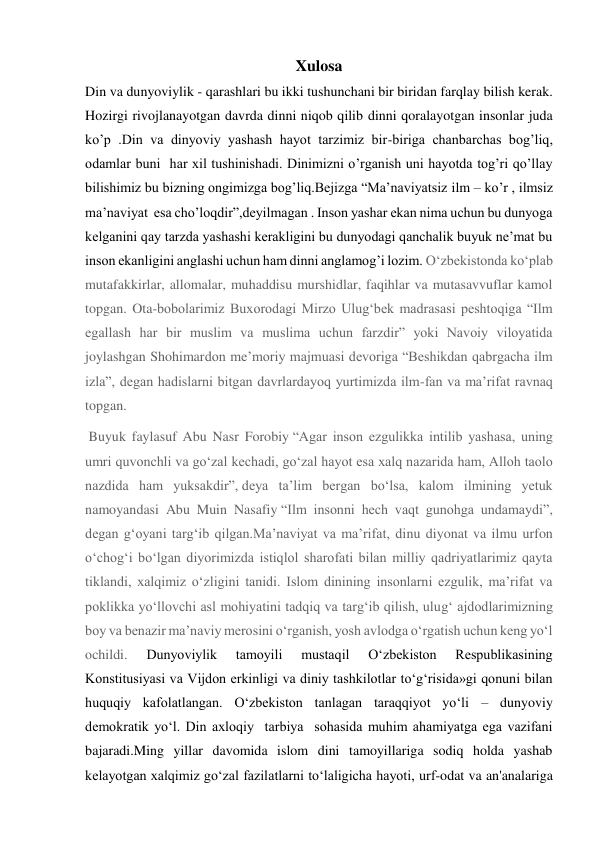 Xulosa 
Din va dunyoviylik - qarashlari bu ikki tushunchani bir biridan farqlay bilish kerak. 
Hozirgi rivojlanayotgan davrda dinni niqob qilib dinni qoralayotgan insonlar juda 
ko’p .Din va dinyoviy yashash hayot tarzimiz bir-biriga chanbarchas bog’liq, 
odamlar buni  har xil tushinishadi. Dinimizni o’rganish uni hayotda tog’ri qo’llay 
bilishimiz bu bizning ongimizga bog’liq.Bejizga “Ma’naviyatsiz ilm – ko’r , ilmsiz 
ma’naviyat  esa cho’loqdir”,deyilmagan . Inson yashar ekan nima uchun bu dunyoga 
kelganini qay tarzda yashashi kerakligini bu dunyodagi qanchalik buyuk ne’mat bu 
inson ekanligini anglashi uchun ham dinni anglamog’i lozim. O‘zbekistonda ko‘plab 
mutafakkirlar, allomalar, muhaddisu murshidlar, faqihlar va mutasavvuflar kamol 
topgan. Ota-bobolarimiz Buxorodagi Mirzo Ulug‘bek madrasasi peshtoqiga “Ilm 
egallash har bir muslim va muslima uchun farzdir” yoki Navoiy viloyatida 
joylashgan Shohimardon me’moriy majmuasi devoriga “Beshikdan qabrgacha ilm 
izla”, degan hadislarni bitgan davrlardayoq yurtimizda ilm-fan va ma’rifat ravnaq 
topgan. 
 Buyuk faylasuf Abu Nasr Forobiy “Agar inson ezgulikka intilib yashasa, uning 
umri quvonchli va go‘zal kechadi, go‘zal hayot esa xalq nazarida ham, Alloh taolo 
nazdida ham yuksakdir”, deya ta’lim bergan bo‘lsa, kalom ilmining yetuk 
namoyandasi Abu Muin Nasafiy “Ilm insonni hech vaqt gunohga undamaydi”, 
degan g‘oyani targ‘ib qilgan.Ma’naviyat va ma’rifat, dinu diyonat va ilmu urfon 
o‘chog‘i bo‘lgan diyorimizda istiqlol sharofati bilan milliy qadriyatlarimiz qayta 
tiklandi, xalqimiz o‘zligini tanidi. Islom dinining insonlarni ezgulik, ma’rifat va 
poklikka yo‘llovchi asl mohiyatini tadqiq va targ‘ib qilish, ulug‘ ajdodlarimizning 
boy va benazir ma’naviy merosini o‘rganish, yosh avlodga o‘rgatish uchun keng yo‘l 
ochildi. 
Dunyoviylik 
tamoyili 
mustaqil 
O‘zbekiston 
Respublikasining 
Konstitusiyasi va Vijdon erkinligi va diniy tashkilotlar to‘g‘risida»gi qonuni bilan 
huquqiy kafolatlangan. O‘zbekiston tanlagan taraqqiyot yo‘li – dunyoviy 
demokratik yo‘l. Din axloqiy  tarbiya  sohasida muhim ahamiyatga ega vazifani 
bajaradi.Ming yillar davomida islom dini tamoyillariga sodiq holda yashab 
kelayotgan xalqimiz go‘zal fazilatlarni to‘laligicha hayoti, urf-odat va an'analariga 
