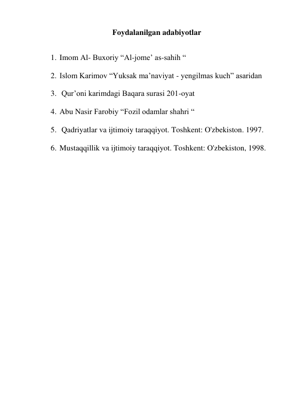 Foydalanilgan adabiyotlar 
 
1. Imom Al- Buxoriy “Al-jome’ as-sahih “ 
2. Islom Karimov “Yuksak ma’naviyat - yengilmas kuch” asaridan 
3.  Qur’oni karimdagi Baqara surasi 201-oyat 
4. Abu Nasir Farobiy “Fozil odamlar shahri “ 
5.  Qadriyatlar va ijtimoiy taraqqiyot. Toshkent: O'zbekiston. 1997. 
6. Mustaqqillik va ijtimoiy taraqqiyot. Toshkent: O'zbekiston, 1998. 
 
