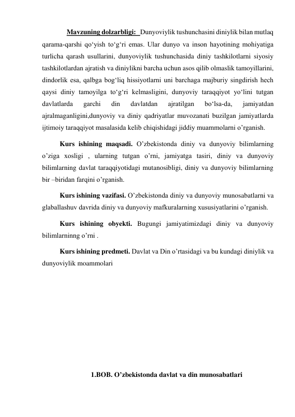   Mavzuning dolzarbligi:   Dunyoviylik tushunchasini diniylik bilan mutlaq 
qarama­qarshi qo‘yish to‘g‘ri emas. Ular dunyo va inson hayotining mohiyatiga 
turlicha qarash usullarini, dunyoviylik tushunchasida diniy tashkilotlarni siyosiy 
tashkilotlardan ajratish va diniylikni barcha uchun asos qilib olmaslik tamoyillarini, 
dindorlik esa, qalbga bog‘liq hissiyotlarni uni barchaga majburiy singdirish hech 
qaysi diniy tamoyilga to‘g‘ri kelmasligini, dunyoviy taraqqiyot yo‘lini tutgan 
davlatlarda 
garchi 
din 
davlatdan 
ajratilgan 
bo‘lsa­da, 
jamiyatdan 
ajralmaganligini,dunyoviy va diniy qadriyatlar muvozanati buzilgan jamiyatlarda 
ijtimoiy taraqqiyot masalasida kelib chiqishidagi jiddiy muammolarni o’rganish.  
Kurs ishining maqsadi. O’zbekistonda diniy va dunyoviy bilimlarning 
o’ziga xosligi , ularning tutgan o’rni, jamiyatga tasiri, diniy va dunyoviy 
bilimlarning davlat taraqqiyotidagi mutanosibligi, diniy va dunyoviy bilimlarning 
bir –biridan farqini o’rganish.   
Kurs ishining vazifasi. O’zbekistonda diniy va dunyoviy munosabatlarni va 
glaballashuv davrida diniy va dunyoviy mafkuralarning xususiyatlarini o’rganish.  
Kurs ishining obyekti. Bugungi jamiyatimizdagi diniy va dunyoviy 
bilimlarninng o’rni . 
Kurs ishining predmeti. Davlat va Din o’rtasidagi va bu kundagi diniylik va 
dunyoviylik moammolari 
 
 
 
 
 
 
1.BOB. O’zbekistonda davlat va din munosabatlari 
