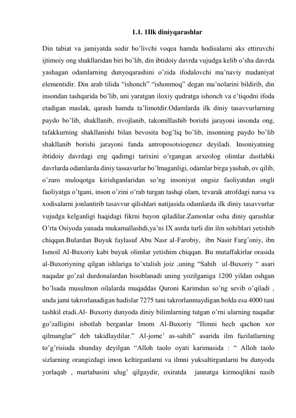 1.1. 1Ilk diniyqarashlar 
Din tabiat va jamiyatda sodir bo’livchi voqea hamda hodisalarni aks ettiruvchi 
ijtimoiy ong shakllaridan biri bo’lib, din ibtidoiy davrda vujudga kelib o’sha davrda 
yashagan odamlarning dunyoqarashini o’zida ifodalovchi ma’naviy madaniyat 
elementidir. Din arab tilida “ishonch” “ishonmoq” degan ma’nolarini bildirib, din 
insondan tashqarida bo’lib, uni yaratgan iloxiy qudratga ishonch va e’tiqodni ifoda 
etadigan maslak, qarash hamda ta’limotdir.Odamlarda ilk diniy tasavvurlarning 
paydo bo’lib, shakllanib, rivojlanib, takomillashib borishi jarayoni insonda ong, 
tafakkurning shakllanishi bilan bevosita bog’liq bo’lib, insonning paydo bo’lib 
shakllanib borishi jarayoni fanda antroposotsiogenez deyiladi. Insoniyatning 
ibtidoiy davrdagi eng qadimgi tarixini o’rgangan arxeolog olimlar dastlabki 
davrlarda odamlarda diniy tassavurlar bo’lmaganligi, odamlar birga yashab, ov qilib, 
o’zaro muloqotga kirishganlaridan so’ng insoniyat ongsiz faoliyatdan ongli 
faoliyatga o’tgani, inson o’zini o’rab turgan tashqi olam, tevarak atrofdagi narsa va 
xodisalarni jonlantirib tasavvur qilishlari natijasida odamlarda ilk diniy tasavvurlar 
vujudga kelganligi haqidagi fikrni bayon qiladilar.Zamonlar osha diniy qarashlar 
O’rta Osiyoda yanada mukamallashdi,ya’ni IX asrda turli din ilm sohiblari yetishib 
chiqqan.Bulardan Buyuk faylasuf Abu Nasr al-Farobiy,  ibn Nasir Farg’oniy, ibn 
Ismoil Al-Buxoriy kabi buyuk olimlar yetishim chiqqan. Bu mutaffakirlar orasida 
al-Buxoriyning qilgan ishlariga to’xtalish joiz ,uning “Sahih  ul-Buxoriy “ asari 
naqadar go’zal durdonalardan hisoblanadi uning yozilganiga 1200 yildan oshgan 
bo’lsada musulmon oilalarda muqaddas Quroni Karimdan so’ng sevib o’qiladi , 
unda jami takrorlanadigan hadislar 7275 tani takrorlanmaydigan holda esa 4000 tani 
tashkil etadi.Al- Buxoriy dunyoda diniy bilimlarning tutgan o’rni ularning naqadar 
go’zalligini isbotlab berganlar Imom Al-Buxoriy “Ilimni hech qachon xor 
qilmanglar” deb takidlaydilar.” Al-jome’ as-sahih” asarida ilm fazilatlarning 
to’g’risiuda shunday deyilgan “Alloh taolo oyati karimasida : “ Alloh taolo 
sizlarning orangizdagi imon keltirganlarni va ilmni yuksaltirganlarni bu dunyoda 
yorlaqab , martabasini ulug’ qilgaydir, oxiratda  jannatga kirmoqlikni nasib 
