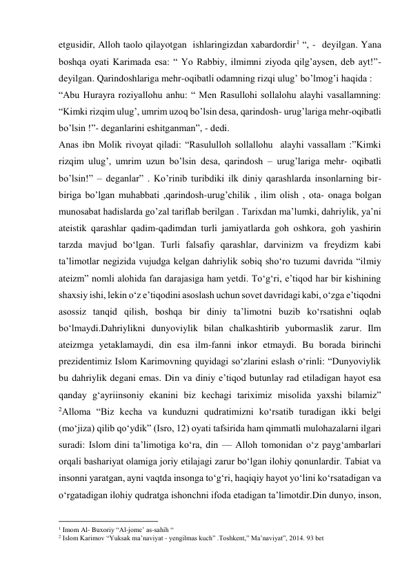 etgusidir, Alloh taolo qilayotgan  ishlaringizdan xabardordir1 “, -  deyilgan. Yana 
boshqa oyati Karimada esa: “ Yo Rabbiy, ilmimni ziyoda qilg’aysen, deb ayt!”-
deyilgan. Qarindoshlariga mehr-oqibatli odamning rizqi ulug’ bo’lmog’i haqida : 
“Abu Hurayra roziyallohu anhu: “ Men Rasullohi sollalohu alayhi vasallamning: 
“Kimki rizqim ulug’, umrim uzoq bo’lsin desa, qarindosh- urug’lariga mehr-oqibatli 
bo’lsin !”- deganlarini eshitganman”, - dedi.  
Anas ibn Molik rivoyat qiladi: “Rasululloh sollallohu  alayhi vassallam :”Kimki 
rizqim ulug’, umrim uzun bo’lsin desa, qarindosh – urug’lariga mehr- oqibatli 
bo’lsin!” – deganlar” . Ko’rinib turibdiki ilk diniy qarashlarda insonlarning bir-
biriga bo’lgan muhabbati ,qarindosh-urug’chilik , ilim olish , ota- onaga bolgan 
munosabat hadislarda go’zal tariflab berilgan . Tarixdan ma’lumki, dahriylik, ya’ni 
ateistik qarashlar qadim-qadimdan turli jamiyatlarda goh oshkora, goh yashirin 
tarzda mavjud bo‘lgan. Turli falsafiy qarashlar, darvinizm va freydizm kabi 
ta’limotlar negizida vujudga kelgan dahriylik sobiq sho‘ro tuzumi davrida “ilmiy 
ateizm” nomli alohida fan darajasiga ham yetdi. To‘g‘ri, e’tiqod har bir kishining 
shaxsiy ishi, lekin o‘z e’tiqodini asoslash uchun sovet davridagi kabi, o‘zga e’tiqodni 
asossiz tanqid qilish, boshqa bir diniy ta’limotni buzib ko‘rsatishni oqlab 
bo‘lmaydi.Dahriylikni dunyoviylik bilan chalkashtirib yubormaslik zarur. Ilm 
ateizmga yetaklamaydi, din esa ilm-fanni inkor etmaydi. Bu borada birinchi 
prezidentimiz Islom Karimovning quyidagi so‘zlarini eslash o‘rinli: “Dunyoviylik 
bu dahriylik degani emas. Din va diniy e’tiqod butunlay rad etiladigan hayot esa 
qanday g‘ayriinsoniy ekanini biz kechagi tariximiz misolida yaxshi bilamiz” 
2Alloma “Biz kecha va kunduzni qudratimizni ko‘rsatib turadigan ikki belgi 
(mo‘jiza) qilib qo‘ydik” (Isro, 12) oyati tafsirida ham qimmatli mulohazalarni ilgari 
suradi: Islom dini taʼlimotiga koʻra, din — Alloh tomonidan oʻz paygʻambarlari 
orqali bashariyat olamiga joriy etilajagi zarur boʻlgan ilohiy qonunlardir. Tabiat va 
insonni yaratgan, ayni vaqtda insonga toʻgʻri, haqiqiy hayot yoʻlini koʻrsatadigan va 
oʻrgatadigan ilohiy qudratga ishonchni ifoda etadigan taʼlimotdir.Din dunyo, inson, 
                                           
1 Imom Al- Buxoriy “Al-jome’ as-sahih “ 
2 Islom Karimov “Yuksak ma’naviyat - yengilmas kuch” .Toshkent,” Ma’naviyat”, 2014. 93 bet 
