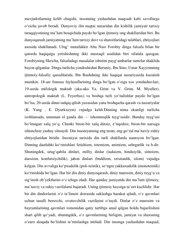 mavjudotlarning kelib chiqishi, insonning yashashdan maqsadi kabi savollarga 
oʻzicha javob beradi. Dunyoviy ilm nuqtai nazaridan din kishilik jamiyati tarixiy 
taraqqiyotining maʼlum bosqichida paydo boʻlgan ijtimoiy ong shakllaridan biri. Bu 
dunyoqarash jamiyatning maʼlum tarixiy davr va sharoitlaridagi talablari, ehtiyojlari 
asosida shakllanadi. Ulugʻ mutafakkir Abu Nasr Forobiy dinga falsafa bilan bir 
qatorda haqiqatga yetishishning ikki mustaqil usulidan biri sifatida qaragan. 
Forobiyning fikricha, falsafadagi masalalar isbotini paygʻambarlar ramzlar shaklida 
bayon qilganlar. Dinga turlicha yondoshishni Beruniy, Ibn Sino, Umar Xayyomning 
ijtimoiy-falsafiy qarashlarida, Ibn Rushdning ikki haqiqat nazariyasida kuzatish 
mumkin. 18-asr fransuz faylasuflarining dinga boʻlgan oʻziga xos yondashuvlari, 
19-asrda mifologik maktab (aka-uka Ya. Grim va V. Grim, M. Myuller), 
antropologik maktab (L. Feyerbax) va boshqa turli yoʻnalishlar paydo boʻlgan 
boʻlsa, 20-asrda dinni tadqiq qilish yuzasidan yana boshqacha qarash va nazariyalar 
(K. Yung , E. Dyurkxeym) vujudga keldi.Dinning nima ekanligi turlicha 
izohlansada, umuman ol ganda din — ishonmoqlik tuygʻusidir. Bunday tuygʻusi 
boʻlmagan xalq yoʻq. Chunki biron-bir xalq dinsiz, eʼtiqodsiz, biron-bir narsaga 
ishonchsiz yashay olmaydi. Din insoniyatning eng teran, eng goʻzal maʼnaviy-ruhiy 
ehtiyojlaridan biridir. Insoniyat tarixida din turli shakllarda namoyon boʻlgan. 
Dinning dastlabki koʻrinishlari fetishizm, totemizm, animizm, sehrgarlik va b.dir. 
Shuningdek, urugʻqabila dinlari, milliy dinlar (iudaizm, hinduiylik, sintoizm, 
daosizm, konfutsiychilik), jahon dinlari (buddizm, xristianlik, islom) vujudga 
kelgan. Din avvaliga koʻpxudolik (poli-teistik), soʻngra yakkaxudolik (monoteistik) 
koʻrinishida boʻlgan. Har bir din diniy dunyoqarash, diniy marosim, diniy tuygʻu va 
sigʻinish obʼyektlarini oʻz ichiga oladi. Har qanday jamiyatda din maʼlum ijtimoiy, 
maʼnaviy va ruhiy vazifalarni bajaradi. Uning ijtimoiy hayotga taʼsiri kuchlidir. Har 
bir din dindorlarini oʻz taʼlimoti doirasida saklashga harakat qiladi, oʻz qavmlari 
uchun tasalli beruvchi, ovutuvchilik vazifasini oʻtaydi. Dinlar oʻz marosim va 
bayramlarining qavmlari tomonidan qatiy tartibga amal qilgan holda bajarilishini 
shart qilib qoʻyadi, shuningdek, oʻz qavmlarining birligini, jamiyat va shaxsning 
oʻzaro aloqada boʻlishini taʼminlashga intiladi. Din insonga yashashdan maqsad, 
