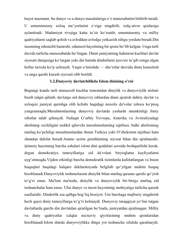 hayot mazmuni, bu dunyo va u dunyo masalalariga oʻz munosabatini bildirib turadi. 
U umuminsoniy axloq meʼyorlarini oʻziga singdirib, xulq-atvor qoidasiga 
aylantiradi. Madaniyat rivojiga katta taʼsir koʻrsatib, umuminsoniy va milliy 
qadriyatlarni saqlab qolish va avloddan-avlodga yetkazish ishiga yordam beradi.Din 
insonning ishonchli hamrohi, odamzot hayotining bir qismi boʻlib kelgan. Unga turli 
davrda turlicha munosabatda boʻlingan. Dinni jamiyatning hukmron kuchlari davlat 
siyosati darajasiga koʻtargan yoki din hamda dindorlarni ayovsiz taʼqib ostiga olgan 
hollar tarixda koʻp uchraydi. Yaqin oʻtmishda — shoʻrolar davrida dinni kamsitish 
va unga qarshi kurash siyosati olib borildi. 
1.2.Dunyoviy davlatchilikda Islom dinining o’rni 
Bugungi kunda turli mutaassib kuchlar tomonidan diniylik va dunyoviylik nisbati 
buzib talqin qilinib, davlatga oid dunyoviy ishlardan dinni ajratish dahriy davlat va 
axloqsiz jamiyat qurishga olib kelishi haqidagi noxolis da'volar tobora ko‘proq 
yangramoqda.Musulmonlarning dunyoviy davlatda yashashi mumkinligi ilmiy 
isbotlar talab qilmaydi. Nafaqat G‘arbiy Yevropa, Amerika va Avstraliyadagi 
aholining ozchiligini tashkil qiluvchi musulmonlarning tajribasi, balki aholisining 
mutlaq ko‘pchiligi musulmonlardan iborat Turkiya yoki O‘zbekiston tajribasi ham 
shundan dalolat beradi.Ammo ayrim guruhlarning siyosat bilan din ajralmasdir, 
ijtimoiy hayotning barcha sohalari islom dini qoidalari asosida boshqarilishi kerak, 
degan demokratiya 
tamoyillariga 
zid da'volari biryoqlama 
kayfiyatlarni 
uyg‘otmoqda.Vijdon erkinligi barcha demokratik tizimlarda kafolatlangan va Inson 
huquqlari haqidagi halqaro deklaratsiyada belgilab qo‘yilgan muhim huquq 
hisoblanadi.Dunyoviylik tushunchasini diniylik bilan mutlaq qarama-qarshi qo‘yish 
to‘g‘ri emas. Ma'lum ma'noda, diniylik va dunyoviylik bir-biriga mutlaq zid 
tushunchalar ham emas. Ular dunyo va inson hayotining mohiyatiga turlicha qarash 
usullaridir. Dindorlik esa qalbga bog‘liq hissiyot. Uni barchaga majburiy singdirish       
hech qaysi diniy tamoyillarga to‘g‘ri kelmaydi. Dunyoviy taraqqiyot yo‘lini tutgan 
davlatlarda garchi din davlatdan ajratilgan bo‘lsada, jamiyatdan ajralmagan. Milliy 
va diniy qadriyatlar xalqlar ma'naviy qiyofasining muhim qismlaridan 
hisoblanadi.Islom dinida dunyoviylikka dinga yot tushuncha sifatida qaralmaydi. 
