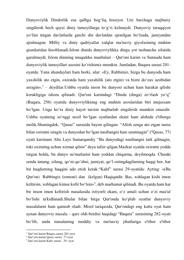 Dunyoviylik Dindorlik esa qalbga bog‘liq hissiyot. Uni barchaga majburiy 
singdirish hech qaysi diniy tamoyillarga to‘g‘ri kelmaydi. Dunyoviy taraqqiyot 
yo‘lini tutgan davlatlarda garchi din davlatdan ajratilgan bo‘lsada, jamiyatdan 
ajralmagan. Milliy va diniy qadriyatlar xalqlar ma'naviy qiyofasining muhim 
qismlaridan hisoblanadi.Islom dinida dunyoviylikka dinga yot tushuncha sifatida 
qaralmaydi. Islom dinining muqaddas manbalari – Qur'oni karim va Sunnada ham 
dunyoviylik tamoyillari asosini ko‘rishimiz mumkin. Jumladan, Baqara surasi 201-
oyatda: Yana shundaylari ham borki, ular: «Ey, Rabbimiz, bizga bu dunyoda ham 
yaxshilik ato etgin, oxiratda ham yaxshilik (ato etgin) va bizni do‘zax azobidan 
asragin»,3 – deydilar.Ushbu oyatda inson bu dunyosi uchun ham harakat qilishi 
kerakligiga ishora qilinadi. Qur'oni karimdagi “Dinda (dinga) zo‘rlash yo‘q” 
(Baqara, 256) oyatida dunyoviylikning eng muhim asoslaridan biri mujassam 
bo‘lgan. Unga ko‘ra diniy hayot tarzini majburlab singdirish mumkin emasdir. 
Ushbu oyatning so‘nggi nozil bo‘lgan oyatlardan ekani ham alohida e'tiborga 
molik.Shuningdek, “Qasas” surasida bayon qilingan: “Alloh senga ato etgan narsa 
bilan oxiratni istagin va dunyodan bo‘lgan nasibangni ham unutmagin” (4Qasas, 77) 
oyati karimani Abu Lays Samarqandiy “Bu dunyodagi nasibangni tark qilmagin, 
toki oxirating uchun xizmat qilsin” deya tafsir qilgan.Mazkur oyatda oxiratni yodda 
tutgan holda, bu dunyo ne'matlarini ham yoddan chiqarma, deyilmoqda. Chunki 
senda tanang, oilang, qo‘ni-qo‘shni, jamiyat, qo‘l ostingdagilarning haqqi bor, har 
bir haqdorning haqqini ado etish kerak.“Kahf” surasi 29-oyatida: Ayting: «(Bu 
Qur'on)  Rabbingiz (tomoni) dan  (kelgan) Haqiqatdir. Bas, xohlagan kishi imon 
keltirsin, xohlagan kimsa kofir bo‘lsin»5, deb marhamat qilinadi. Bu oyatda ham har 
bir inson imon keltirish masalasida ixtiyorli ekani, o‘z amali uchun o‘zi mas'ul 
bo‘lishi ta'kidlanadi.Shular bilan birga Qur'onda ko‘plab oyatlar dunyoviy 
masalalarni ham qamrab oladi. Misol tariqasida, Qur'ondagi eng katta oyat ham 
aynan dunyoviy masala – qarz oldi-berdisi haqidagi “Baqara” surasining 282-oyati 
bo‘lib, unda masalaning moddiy va ma'naviy jihatlariga e'tibor e'tibor 
                                           
3 Qur’oni karim Baqara surasi 201-oyat 
4 Qur’oni karim Qasas surasi  77-oyat 
5 Qur’oni karim Kahv surasi   29- oyat 
