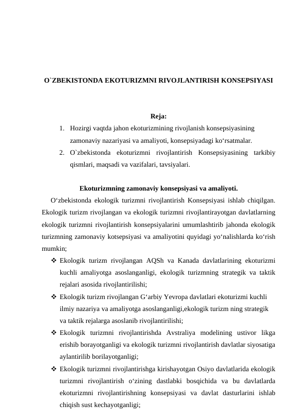 O`ZBEKISTONDA EKOTURIZMNI RIVOJLANTIRISH KONSEPSIYASI
Reja:
1. Hozirgi vaqtda jahon ekoturizmining rivojlanish konsepsiyasining
zamonaviy nazariyasi va amaliyoti, konsepsiyadagi ko‘rsatmalar. 
2. O`zbekistonda ekoturizmni  rivojlantirish  Konsepsiyasining  tarkibiy
qismlari, maqsadi va vazifalari, tavsiyalari.
Ekoturizmning zamonaviy konsepsiyasi va amaliyoti.
O‘zbekistonda ekologik turizmni rivojlantirish Konsepsiyasi ishlab chiqilgan.
Ekologik turizm rivojlangan va ekologik turizmni rivojlantirayotgan davlatlarning
ekologik turizmni rivojlantirish konsepsiyalarini umumlashtirib jahonda ekologik
turizmning zamonaviy kotsepsiyasi va amaliyotini quyidagi yo‘nalishlarda ko‘rish
mumkin;
 Ekologik turizm rivojlangan AQSh va Kanada davlatlarining ekoturizmi
kuchli amaliyotga asoslanganligi, ekologik turizmning strategik va taktik
rejalari asosida rivojlantirilishi;
 Ekologik turizm rivojlangan G‘arbiy Yevropa davlatlari ekoturizmi kuchli 
ilmiy nazariya va amaliyotga asoslanganligi,ekologik turizm ning strategik 
va taktik rejalarga asoslanib rivojlantirilishi;
 Ekologik  turizmni  rivojlantirishda  Avstraliya  modelining  ustivor  likga
erishib borayotganligi va ekologik turizmni rivojlantirish davlatlar siyosatiga
aylantirilib borilayotganligi;
 Ekologik turizmni rivojlantirishga kirishayotgan Osiyo davlatlarida ekologik
turizmni  rivojlantirish  o‘zining  dastlabki  bosqichida  va  bu  davlatlarda
ekoturizmni  rivojlantirishning  konsepsiyasi  va  davlat  dasturlarini  ishlab
chiqish sust kechayotganligi;
