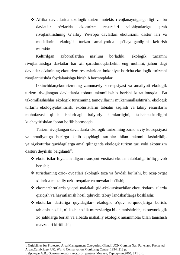  Afrika davlatlarida ekologik turizm notekis rivojlanayotganganligi va bu
davlatlar  o‘zlarida  ekoturizm  resurslari  salohiyatlariga  qarab
rivojlantirishning  G‘arbiy  Yevropa  davlatlari  ekoturizmi  dastur  lari  va
modellarini  ekologik  turizm  amaliyotida  qo‘llayotganligini  keltirish
mumkin.
Keltirilgan  axborotlardan  ma’lum  bo‘ladiki,  ekologik  turizmni
rivojlantirishga  davlatlar  har  xil  qarashmoqda.Lekin  eng  muhimi,  jahon  dagi
davlatlar o‘zlarining ekoturizm resurslaridan imkoniyat boricha eko logik turizmni
rivojlantirishda foydalanishga kirishib bormoqdalar.
Ikkinchidan,ekoturizmning zamonaviy konsepsiyasi va amaliyoti ekologik
turizm  rivojlangan  davlatlarda  tobora  takomillashib  borishi  kuzatilmoqda1.  Bu
takomillashishlar ekologik turizmning tamoyillarini mukammallashtirish, ekologik
turlarni  ekologiyalashtirish,  ekoturistlarni  tabiatni  saqlash  va  tabiiy  resurslarni
muhofazasi  qilish  ishlaridagi  ixtiyoriy  hamkorligini,  tashabbuskorligini
kuchaytirishdan iborat bo‘lib bormoqda.
Turizm rivojlangan davlatlarda ekologik turizmning zamonaviy kotsepsiyasi
va  amaliyotiga  hozirga  kelib  quyidagi  tartiblar  bilan  takomil  lashtirildi;-
ya’ni,ekoturlar quyidagilarga amal qilinganda ekologik turizm turi yoki ekoturizm
dasturi deyilishi belgilandi2;
 ekoturistlar foydalanadigan transport vositasi ekotur talablariga to‘liq javob
berishi;
 turistlarning oziq- ovqatlari ekologik toza va foydali bo‘lishi, bu oziq-ovqat
xillarida maxalliy oziq-ovqatlar va mevalar bo‘lishi; 
 ekomarshrutlarda yuqori malakali gid-ekskursiyachilar ekoturistlarni ularda
qiziqish va hayratlanish hosil qiluvchi tabiiy landshaftlarga boshlashi;
 ekoturlar  dasturiga  quyidagilar-  ekologik  o‘quv  so‘qmoqlariga  borish,
tabiatshunoslik, o‘lkashunoslik muzeylariga bilan tanishtirish, ekotexnologik
xo‘jaliklarga borish va albatda mahalliy ekologik muammolar bilan tanishish
mavzulari kiritilishi;
1. Guidelines for Protected Area Managament Categories. Gland IUCN Com.on Nat. Parks and Protected 
Areas.Cambridge. UK. World Conservation Monitorng Centre, 1994. 212 p.
2. Дроздов А.В., Основы экологического туризма. Москва, Гардарики,2005, 271 стр. 
