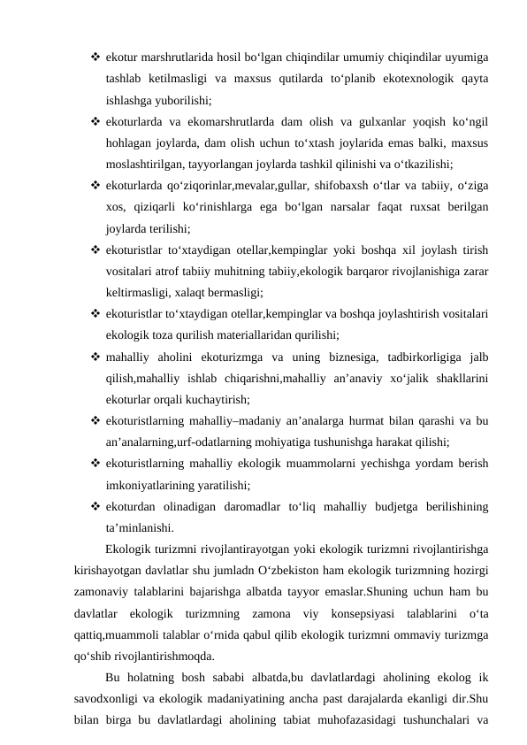  ekotur marshrutlarida hosil bo‘lgan chiqindilar umumiy chiqindilar uyumiga
tashlab  ketilmasligi  va  maxsus  qutilarda  to‘planib  ekotexnologik  qayta
ishlashga yuborilishi;
 ekoturlarda  va ekomarshrutlarda  dam  olish  va  gulxanlar  yoqish  ko‘ngil
hohlagan joylarda, dam olish uchun to‘xtash joylarida emas balki, maxsus
moslashtirilgan, tayyorlangan joylarda tashkil qilinishi va o‘tkazilishi;
 ekoturlarda qo‘ziqorinlar,mevalar,gullar, shifobaxsh o‘tlar va tabiiy, o‘ziga
xos,  qiziqarli  ko‘rinishlarga  ega  bo‘lgan  narsalar  faqat  ruxsat  berilgan
joylarda terilishi;
 ekoturistlar to‘xtaydigan otellar,kempinglar yoki boshqa xil joylash tirish
vositalari atrof tabiiy muhitning tabiiy,ekologik barqaror rivojlanishiga zarar
keltirmasligi, xalaqt bermasligi;
 ekoturistlar to‘xtaydigan otellar,kempinglar va boshqa joylashtirish vositalari
ekologik toza qurilish materiallaridan qurilishi;
 mahalliy  aholini  ekoturizmga  va  uning  biznesiga,  tadbirkorligiga  jalb
qilish,mahalliy  ishlab  chiqarishni,mahalliy  an’anaviy  xo‘jalik  shakllarini
ekoturlar orqali kuchaytirish;
 ekoturistlarning mahalliy–madaniy an’analarga hurmat bilan qarashi va bu
an’analarning,urf-odatlarning mohiyatiga tushunishga harakat qilishi;
 ekoturistlarning mahalliy ekologik muammolarni yechishga yordam berish
imkoniyatlarining yaratilishi;
 ekoturdan  olinadigan  daromadlar  to‘liq  mahalliy  budjetga  berilishining
ta’minlanishi.
Ekologik turizmni rivojlantirayotgan yoki ekologik turizmni rivojlantirishga
kirishayotgan davlatlar shu jumladn O‘zbekiston ham ekologik turizmning hozirgi
zamonaviy talablarini bajarishga albatda tayyor emaslar.Shuning uchun ham bu
davlatlar  ekologik  turizmning  zamona  viy  konsepsiyasi  talablarini  o‘ta
qattiq,muammoli talablar o‘rnida qabul qilib ekologik turizmni ommaviy turizmga
qo‘shib rivojlantirishmoqda.
Bu  holatning  bosh  sababi  albatda,bu  davlatlardagi  aholining  ekolog  ik
savodxonligi va ekologik madaniyatining ancha past darajalarda ekanligi dir.Shu
bilan  birga  bu  davlatlardagi  aholining  tabiat  muhofazasidagi  tushunchalari  va
