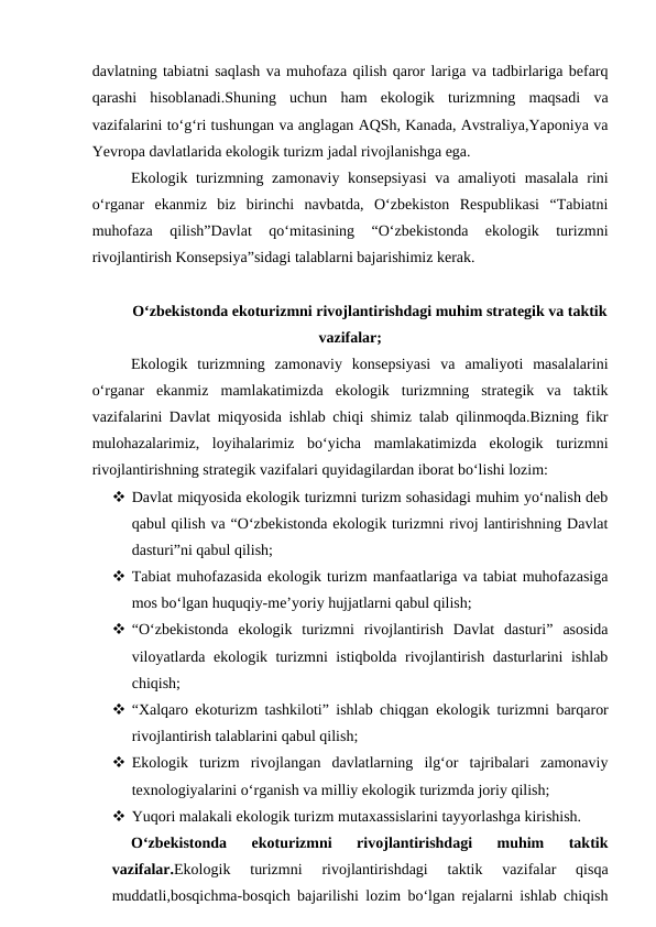 davlatning tabiatni saqlash va muhofaza qilish qaror lariga va tadbirlariga befarq
qarashi  hisoblanadi.Shuning  uchun  ham  ekologik  turizmning  maqsadi  va
vazifalarini to‘g‘ri tushungan va anglagan AQSh, Kanada, Avstraliya,Yaponiya va
Yevropa davlatlarida ekologik turizm jadal rivojlanishga ega.
Ekologik turizmning zamonaviy konsepsiyasi  va amaliyoti  masalala rini
o‘rganar  ekanmiz  biz  birinchi  navbatda,  O‘zbekiston  Respublikasi  “Tabiatni
muhofaza  qilish”Davlat  qo‘mitasining  “O‘zbekistonda  ekologik  turizmni
rivojlantirish Konsepsiya”sidagi talablarni bajarishimiz kerak.
O‘zbekistonda ekoturizmni rivojlantirishdagi muhim strategik va taktik
vazifalar;
Ekologik  turizmning  zamonaviy  konsepsiyasi  va  amaliyoti  masalalarini
o‘rganar  ekanmiz  mamlakatimizda  ekologik  turizmning  strategik  va  taktik
vazifalarini Davlat miqyosida ishlab chiqi shimiz talab qilinmoqda.Bizning fikr
mulohazalarimiz,  loyihalarimiz  bo‘yicha  mamlakatimizda  ekologik  turizmni
rivojlantirishning strategik vazifalari quyidagilardan iborat bo‘lishi lozim:
 Davlat miqyosida ekologik turizmni turizm sohasidagi muhim yo‘nalish deb
qabul qilish va “O‘zbekistonda ekologik turizmni rivoj lantirishning Davlat
dasturi”ni qabul qilish;
 Tabiat muhofazasida ekologik turizm manfaatlariga va tabiat muhofazasiga
mos bo‘lgan huquqiy-me’yoriy hujjatlarni qabul qilish;
 “O‘zbekistonda  ekologik  turizmni  rivojlantirish  Davlat  dasturi”  asosida
viloyatlarda ekologik turizmni istiqbolda rivojlantirish dasturlarini ishlab
chiqish;
 “Xalqaro ekoturizm tashkiloti” ishlab chiqgan  ekologik turizmni barqaror
rivojlantirish talablarini qabul qilish;
 Ekologik  turizm  rivojlangan  davlatlarning  ilg‘or  tajribalari  zamonaviy
texnologiyalarini o‘rganish va milliy ekologik turizmda joriy qilish; 
 Yuqori malakali ekologik turizm mutaxassislarini tayyorlashga kirishish.
O‘zbekistonda  ekoturizmni  rivojlantirishdagi  muhim  taktik
vazifalar.Ekologik  turizmni  rivojlantirishdagi  taktik  vazifalar  qisqa
muddatli,bosqichma-bosqich bajarilishi lozim bo‘lgan rejalarni ishlab chiqish
