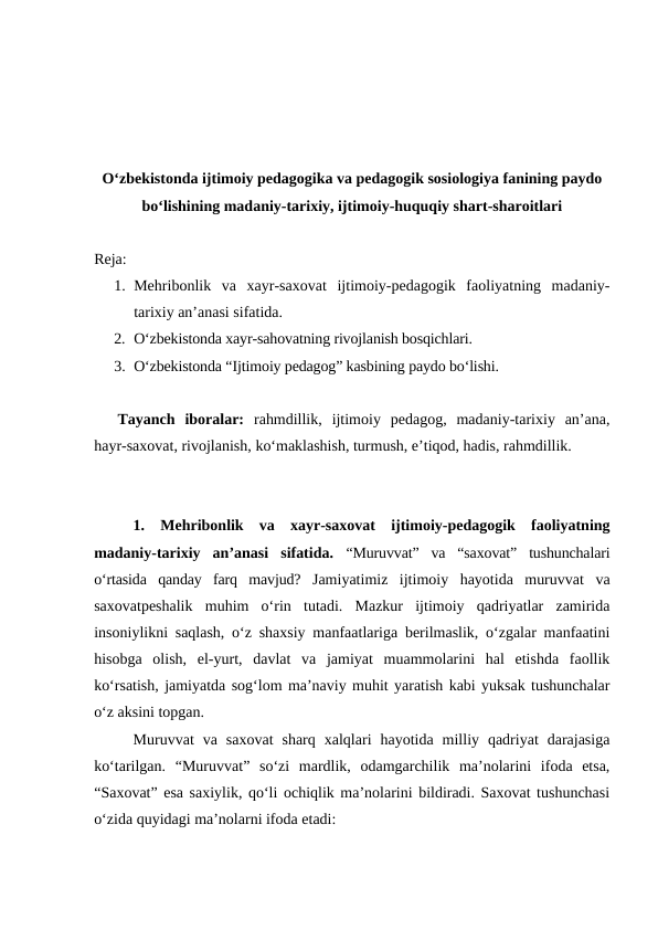 Oʻzbekistonda ijtimoiy pedagogika va pedagogik sosiologiya fanining paydo
boʻlishining madaniy-tarixiy, ijtimoiy-huquqiy shart-sharoitlari
Reja:
1. Mehribonlik  va  xayr-saxovat  ijtimoiy-pedagogik  faoliyatning  madaniy-
tarixiy anʼanasi sifatida.
2. Oʻzbekistonda xayr-sahovatning rivojlanish bosqichlari.
3. Oʻzbekistonda “Ijtimoiy pedagog” kasbining paydo boʻlishi.
Tayanch  iboralar:  rahmdillik,  ijtimoiy  pedagog,  madaniy-tarixiy  anʼana,
hayr-saxovat, rivojlanish, koʻmaklashish, turmush, eʼtiqod, hadis, rahmdillik.
1.  Mehribonlik  va  xayr-saxovat  ijtimoiy-pedagogik  faoliyatning
madaniy-tarixiy  anʼanasi  sifatida.  “Muruvvat”  va  “saxovat”  tushunchalari
oʻrtasida  qanday  farq  mavjud?  Jamiyatimiz  ijtimoiy  hayotida  muruvvat  va
saxovatpeshalik  muhim  oʻrin  tutadi.  Mazkur  ijtimoiy  qadriyatlar  zamirida
insoniylikni saqlash, oʻz shaxsiy manfaatlariga berilmaslik, oʻzgalar manfaatini
hisobga  olish,  el-yurt,  davlat  va  jamiyat  muammolarini  hal  etishda  faollik
koʻrsatish, jamiyatda sogʻlom maʼnaviy muhit yaratish kabi yuksak tushunchalar
oʻz aksini topgan. 
Muruvvat  va  saxovat  sharq  xalqlari  hayotida  milliy  qadriyat  darajasiga
koʻtarilgan.  “Muruvvat”  soʻzi  mardlik,  odamgarchilik  maʼnolarini  ifoda  etsa,
“Saxovat” esa saxiylik, qoʻli ochiqlik maʼnolarini bildiradi. Saxovat tushunchasi
oʻzida quyidagi maʼnolarni ifoda etadi: 
