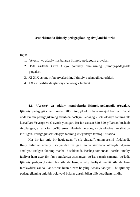 Oʻzbekistonda ijtimoiy pedagogikaning rivojlanishi tarixi
Reja:
1. “Avestoʻ va adabiy manbalarda ijtimoiy-pedagogik gʻoyalar.
2. Oʻrta  asrlarda  Oʻrta  Osiyo  qomusiy  olimlarining  ijtimoiy-pedagogik
gʻoyalari.
3. XI-XIX asr maʼrifatparvarlarining ijtimoiy-pedagogik qarashlari.
4. XX asr boshlarida ijtimoiy- pedagogik faoliyat.
4.1. “Avestoʻ  va  adabiy  manbalarda  ijtimoiy-pedagogik  gʻoyalar.
Ijtimoiy pedagogika fani bundan 200 ming yil oldin ham mavjud boʻlgan. Faqat
unda bu fan pedagogikaning tarkibida boʻlgan. Pedagogik sotsiologiya fanning ilk
kurtaklari Yevropa va Osiyoda yozilgan. Bu fan asosan 820-829-yillardan boshlab
rivojlangan, albatta fan boʻlib emas. Hozirda pedagogik sotsiologiya fan sifatida
kiritilgan. Pedagogik sotsiologiya fanining integratsiya tarmogʻi sifatida.
Har bir fan aniq bir  haqiqatdan “oʻsib chiqadi”, uning aksini ifodalaydi.
Ilmiy  bilimlar  amaliy  faoliyatidan  uzilgan  holda  rivojlana  olmaydi.  Aynan
amaliyot istalgan fanning manbai hisoblanadi. Boshqa tomondan, barcha amaliy
faoliyat ham agar ilm-fan yutuqlariga asoslangan boʻlsa yanada samarali boʻladi.
Ijtimoiy pedagogikaning fan sifatida ham, amaliy faoliyat muhiti sifatida ham
farqlaydilar, aslida ular bir-biri bilan oʻzaro bogʻliq. Amaliy faoliyat – bu ijtimoiy
pedagogikaning aniq bir bola yoki bolalar guruhi bilan olib boradigan ishidir. 
